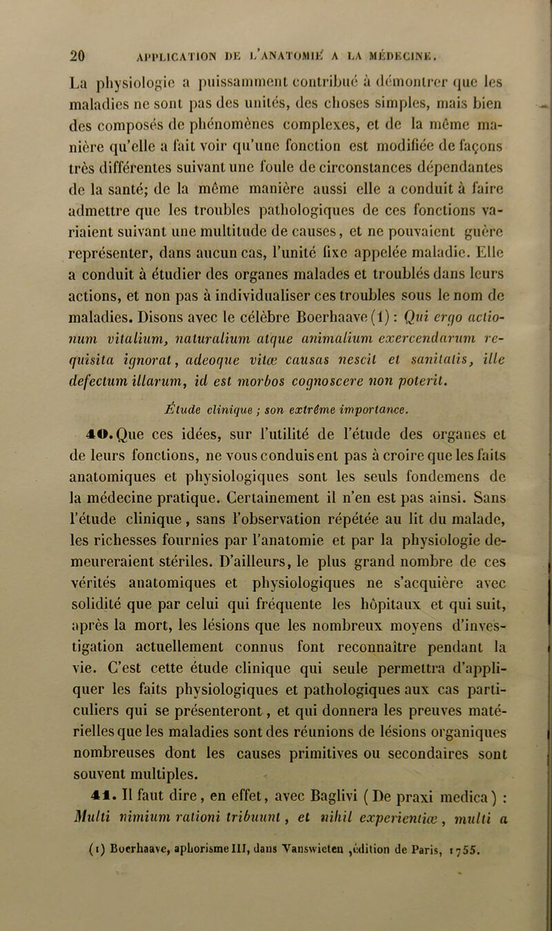 La physiologie a piiissaminent contribue à démonlrer ipie les maladies ne sont pas des unités, des choses simples, mais bien des composés de phénomènes complexes, et de la meme ma- nière qu’elle a l'ait voir qu’une fonction est modifiée de façons très différentes suivant une foule de circonstances dépendantes de la santé; de la même manière aussi elle a conduit à faire admettre que les troubles pathologiques de ces fonctions va- riaient suivant une multitude de causes, et ne pouvaient guère représenter, dans aucun cas, l’unité fixe appelée maladie. Elle a conduit à étudier des organes malades et troublés dans leurs actions, et non pas à individualiser ces troubles sous le nom de maladies. Disons avec le célèbre Boerhaave(l) : Qui ercfo aciio- num vïialiîim, naturalium alque animalium exercendarum re- qiùsita ignorât, adeoque vitœ causas nescil et sanilalis, ille defecium illarum, id est morbos cognoscere non poterit. Étude clinique ; son extrême importance. 40. Que ces idées, sur l’utilité de l’étude des organes et de leurs fonctions, ne vous conduisent pas à croire que les faits anatomiques et physiologiques sont les seuls fondemens de la médecine pratique. Certainement il n’en est pas ainsi. Sans l’étude clinique, sans l’observation répétée au lit du malade, les richesses fournies par l’anatomie et par la physiologie de- meureraient stériles. D’ailleurs, le plus grand nombre de ces vérités anatomiques et physiologiques ne s’acquière avec solidité que par celui qui fréquente les hôpitaux et qui suit, après la mort, les lésions que les nombreux moyens d’inves- tigation actuellement connus font reconnaître pendant la vie. C’est cette étude clinique qui seule permettra d’appli- quer les faits physiologiques et pathologiques aux cas parti- culiers qui se présenteront, et qui donnera les preuves maté- rielles que les maladies sont des réunions de lésions organiques nombreuses dont les causes primitives ou secondaires sont souvent multiples. 41. Il faut dire, en effet, avec Baglivi ( De praxi mcdica) : Multi nimium ralioni tribuunt, et iiiliil experïenticc, multi a (i) Boerhaave, apLorisme III, dans Vauswieten ,c<lilion de Paris, 1755.