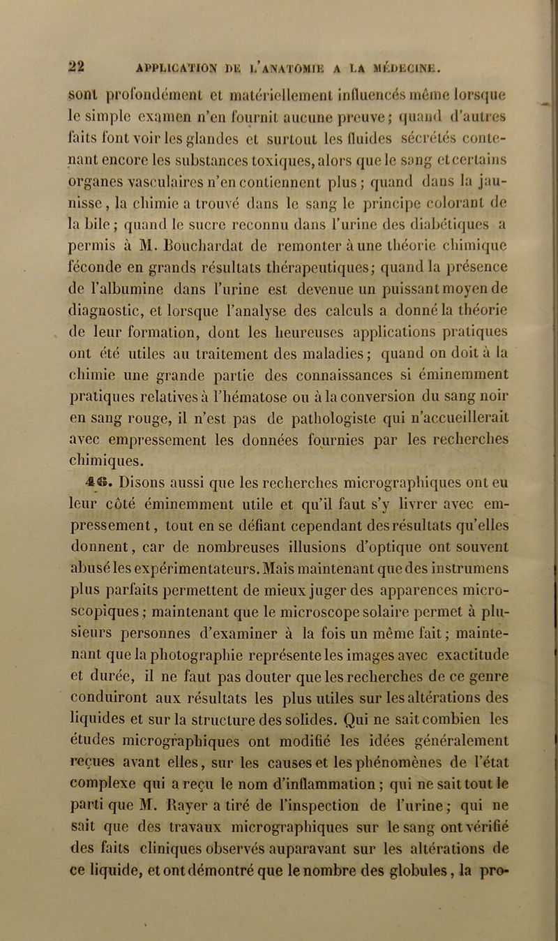 sont prolbiKlémeiU et matcTiellement influencés même lorsque le simple examen n’en l’ournit aucune preuve; iiuand d’autres laits font voir les glandes et surtout les fluides sécrétés conte- nant encore les substances toxiques, alors que le sang eteertains organes vasculaires n’en contiennent plus; quand dans la jau- nisse , la chimie a trouvé dans le sang le principe colorant de la bile; quand le sucre reconnu dans l’iirine des diabétiques a permis à M. Boucliardat de remonter aune théorie chimique féconde en grands résultats thérapeutiques; quand la présence de l’albumine dans l’urine est devenue un puissant moyen de diagnostic, et lorsque l’analyse des calculs a donné la théorie de leur formation, dont les heureuses applications pratiques ont été utiles au traitement des maladies ; quand on doit à la chimie une grande partie des connaissances si éminemment pratiques relatives à l’hématose ou à la conversion du sang noir en sang rouge, il n’est pas de pathologiste qui n’accueillerait avec empressement les données fournies par les recherches chimiques. Disons aussi que les recherches micrographiques ont eu leur côté éminemment utile et qu’il faut s’y livrer avec em- pressement , tout en se défiant cependant des résultats qu’elles donnent, car de nombreuses illusions d’optique ont souvent abusé les expérimentateurs. Mais maintenant que des instrumens plus parfaits permettent de mieux juger des apparences micro- scopiques; maintenant que le microscope solaire permet à plu- sieurs personnes d’examiner à la fois un même fait ; mainte- nant que la photographie représente les images avec exactitude et durée, il ne faut pas douter que les recherches de ce genre conduiront aux résultats les plus utiles sur les altérations des liquides et sur la structure des solides. Qui ne sait combien les études micrographiques ont modifié les idées généralement reçues avant elles, sur les causes et les phénomènes de l’état complexe qui a reçu le nom d’inflammation; qui ne sait tout le parti que M. Rayer a tiré de l’inspection de l’urine ; qui ne sait que des travaux micrographiques sur le sang ont vérifié des faits cliniques observés auparavant sur les altérations de ce liquide, et ont démontré que le nombre des globules, la pro-