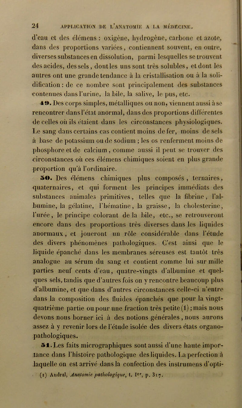 (.l’eau et des élémens : oxigèiie, liydrogène, carbone et azote, dans des projDortions variées, contiennent souvent, en outre, diverses substances en dissolution, parmi lescjuelles se trouvent des acides, des sels, dont les uns sont très solubles, et dont les autres ont une grande tendance à la cristallisation ou à la soli- dification : de ce nombre sont principalement des substances contenues dans l’iirine, la bile, la salive, le pus, etc. 4». Des corps simples, métallicjues ou non, viennent aussi à se rencontrer dansl’état anormal, dans dos proportions différentes de celles où ils étaient dans les circonstances physiologiques. Le sang dans certains cas contient moins de fer, moins de sels à base de potassium onde sodium ; les os renferment moins de phosphore et de calcium, comme aussi il peut se trouver des circonstances où ces élémens chimiques soient en plus grande proportion qu’à l’ordinaire. 50. Des élémens chimiques plus composés , ternaires, quaternaires, et qui forment les principes immédiats des substances animales primitives, telles que la fdDrine, l’al- bumine, la gélatine, l’hématine, la graisse, la cholesterine, l’urée, le principe colorant delà bile, etc., se retrouveront encore dans des proportions très diverses dans les liquides anormaux, et joueront un rôle considérable dans l’étude des divers phénomènes pathologiques. C’est ainsi que le liquide épanché dans les membranes séreuses est tantôt très analogue au sérum du sang et contient comme lui sur mille parties neuf cents d’eau, quatre-vingts d’albumine et quel- ques sels, tandis que d’autres fois on y rencontre beaucpup plus d’albumine, et que dans d’autres circonstances celle-ci n’entre dans la composition des fluides épanchés que pour la vingt- quatrième partie ou pour une fraction très petite (1) ; mais nous devons nous borner ici à des notions générales , nous aurons assez à y revenir lors de l’étude isolée des divers états organo- pathologiques. 51. Les faits micrographiques sont aussi d’une haute impor- tance dans l’histoire pathologique des liquides. La perfection à laquelle on est arrivé dans la confection des instrumens d’opti- (i) Aiidral, Anatomie pathologique, t. le', p. 817.