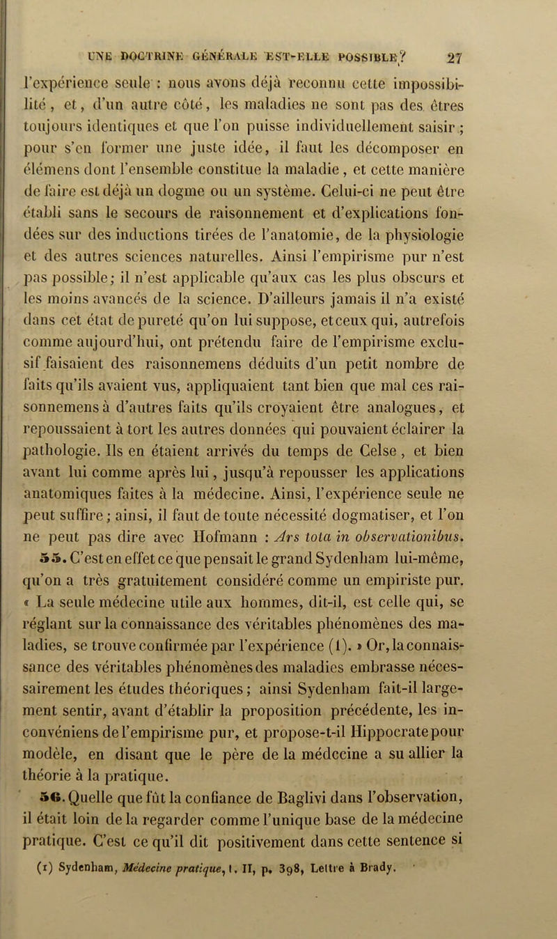 k l’expérience seule : nous avons déjà reconnu celte impossibi- lité , et, d’un autre côté, les maladies ne sont pas des êtres toujours identiques et que l’on puisse individuellement saisir ; pour s’en rormer une juste idée, il faut les décomposer en élémens dont l’ensemble constitue la maladie, et cette manière de làire est déjà un dogme ou un système. Celui-ci ne peut être établi sans le secours de raisonnement et d’explications fon- dées sur des inductions tirées de l’anatomie, de la physiologie et des autres sciences naturelles. Ainsi l’empirisme pur n’est pas possible; il n’est applicable qu’aux cas les plus obscurs et les moins avancés de la science. D’ailleurs jamais il n’a existé dans cet état de pureté qu’on lui suppose, etceuxqui, autrefois comme aujourd’hui, ont prétendu faire de l’empirisme exclu- sif faisaient des raisonnemens déduits d’un petit nombre de faits qu’ils avaient vus, appliquaient tant bien que mal ces rai- sonnemens à d’autres faits qu’ils croyaient être analogues, et repoussaient à tort les autres données qui pouvaient éclairer la pathologie. Ils en étaient arrivés du temps de Celse, et bien avant lui comme après lui, jusqu’à repousser les applications anatomiques faites à la médecine. Ainsi, l’expérience seule ne peut suffire ; ainsi, il faut de toute nécessité dogmatiser, et l’on ne peut pas dire avec Hofmann : Ars tola in observationibus. 55. C’esten effet ce que pensable grand Sydenham lui-même, qu’on a très gratuitement considéré comme un empiriste pur. t La seule médecine utile aux hommes, dit-il, est celle qui, se réglant sur la connaissance des véritables phénomènes des ma- ladies, se trouve confirmée par l’expérience (l). » Or,laconnais- sance des véritables phénomènes des maladies embrasse néces- sairement les études théoriques ; ainsi Sydenham fait-il large- ment sentir, avant d’établir la proposition précédente, les in- convéniens de l’empirisme pur, et propose-t-il Hippocrate pour modèle, en disant que le père de la médecine a su allier la théorie à la pratique. 5«. Quelle que fût la confiance de Baglivi dans l’observation, il était loin de la regarder comme l’unique base de la médecine pratique. C’est ce qu’il dit positivement dans cette sentence si (i) Sydenham, Médecine pratique^X, II, p» 898, Lettre à Brady.