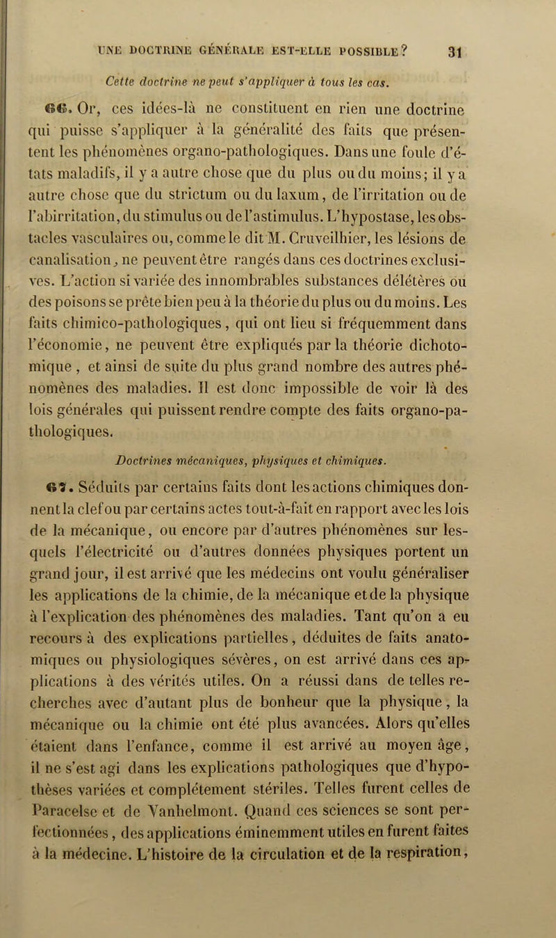 Cette doctrine ne peut s’appliquer à tous les cas. G©. Or, ces idées-là ne constituent en rien une doctrine qui puisse s’appliquer à la généralité des faits que présen- tent les phénomènes organo-pathologiques. Dans une foule d’é- tats maladifs, il y a autre chose que du plus ou du moins; il y a antre chose que du strictum ou du laxum, de l’irritation ou de l’abirritation, du stimulus ou derastimulus. L’iiypostase, les obs- tacles vasculaires ou, comme le dit M. Cruveilhier, les lésions de canalisation J ne peuvent être rangés dans ces doctrines exclusi- ves. L’action si variée des innombrables substances délétères ou des poisons se prête bien peu à la théorie du plus ou du moins. Les faits chimico-pathologiques , qui ont lieu si fréquemment dans l’économie, ne peuvent être expliqués par la théorie dichoto- mique , et ainsi de suite du plus grand nombre des autres phé- nomènes des maladies. Il est donc impossible de voir là des lois générales qui puissent rendre compte des faits organo-pa- thologiques. Doctrines mécaniques, physiques et chimiques. Gî'. Séduits par certains faits dont les actions chimiques don- nent la clef ou par certains actes tout-à-fait en rapport avec les lois de la mécanique, ou encore par d’autres phénomènes sur les- quels l’électricité ou d’autres données physiques portent un grand jour, il est arrivé que les médecins ont voulu généraliser les applications de la chimie, de la mécanique et de la physique à l’explication des phénomènes des maladies. Tant qu’on a eu recours à des explications partielles, déduites de faits anato- miques ou physiologiques sévères, on est arrivé dans ces ap^- plications à des vérités utiles. On a réussi dans de telles re- cherches avec d’autant plus de bonheur que la physique, la mécanique ou la chimie ont été plus avancées. Alors qu’elles étaient dans l’enfance, comme il est arrivé au moyen âge, il ne s’est agi dans les explications pathologiques que d’hypo- thèses variées et complètement stériles. Telles furent celles de Paracelse et de Yanhelmont. Quand ces sciences se sont per- fectionnées , des applications éminemment utiles en furent faites à la médecine. L’histoire de la circulation et de la respiration,