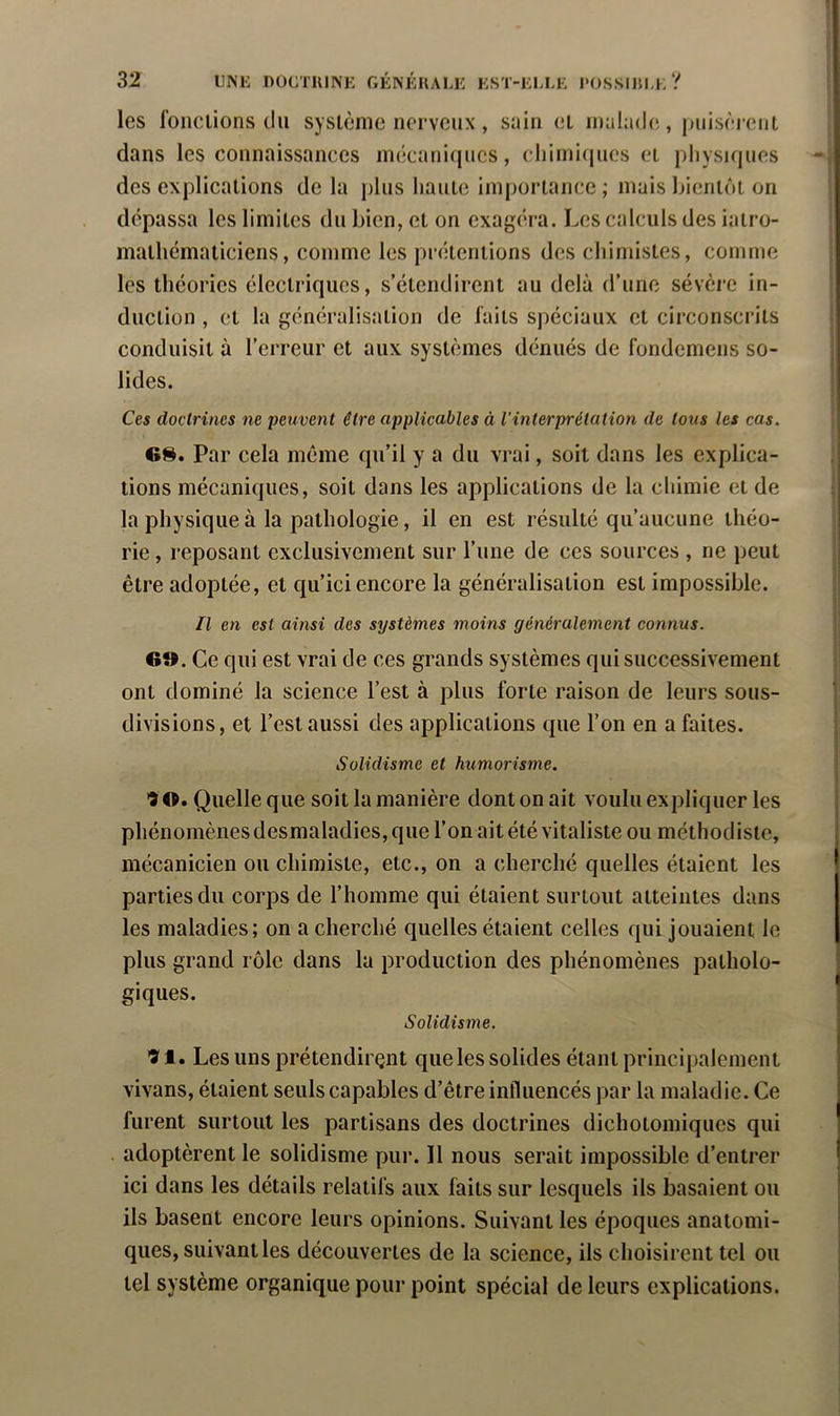 les foiiciions du système nerveux, sniu et luahide, puisèrent dans les connaissances inècanicjucs, chimicpics et pliysif|ues des explications de la j)liis liante importance ; mais bientôt on dépassa les limites du bien, et on exagéra. Les calculs des iatro- mathématiciens, comme les prétentions des cliimistes, comme les théories électriques, s’étendirent au delà d’une sévère in- duction , et la généralisation de faits spéciaux et circonscrits conduisit à l’erreur et aux systèmes dénués de fondemens so- lides. Ces doctrines ne pe^ivent être applicables à Vinterprétation de tous les cas. 6S. Par cela même qu’il y a du vrai, soit dans les explica- tions mécaniques, soit dans les applications de la chimie et de la physique à la pathologie, il en est résulté qu’aucune théo- rie , reposant exclusivement sur l’une de ces sources , ne peut être adoptée, et qu’ici encore la généralisation est impossible. Il en est ainsi des systèmes moins généralement connus. 6». Ce qui est vrai de ces grands systèmes qui successivement ont dominé la science l’est à plus forte raison de leurs sous- divisions, et l’est aussi des applications que l’on en a faites. Solidisme et humorisme. •JO. Quelle que soit la manière dont on ait voulu expliquer les phénomènes desmaladies, que l’on ait été vitaliste ou méthodiste, mécanicien ou chimiste, etc., on a cherché quelles étaient les parties du corps de l’homme qui étaient surtout atteintes dans les maladies; on a cherché quelles étaient celles qui jouaient le plus grand rôle dans la production des phénomènes patholo- giques. Solidisme. ■îl. Lesunsprétendirçnt que les solides étant principalement vivans, étaient seuls capables d’être influencés par la maladie. Ce furent surtout les partisans des doctrines dichotomiques qui adoptèrent le solidisme pur. Il nous serait impossible d’entrer ici dans les détails relatifs aux faits sur lesquels ils basaient ou ils basent encore leurs opinions. Suivant les époques anatomi- ques, suivant les découvertes de la science, ils choisirent tel ou tel système organique pour point spécial de leurs explications.