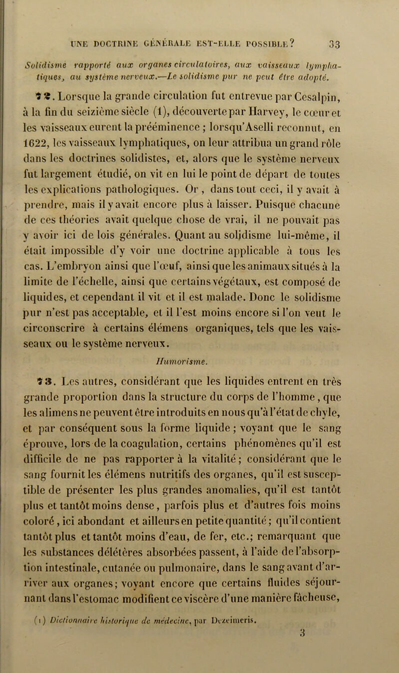 i UNE DOCTRIISE GÉMÎRALE EST-ELLE ROSSIBLE? 33 Solidisme rapporté aux organes circulatoires, aux vaisseaux lympha- tiques, au système nerveux.—Le solidisme pur ne peut être adopté. •î Lorsque la grande circulalion fut entrevue par Cesalpin, à la fin du seizième siècle (1), découverte par Harvey, le cœur et les vaisseaux eurent la prééminence ; lorsqu’Aselli reconnut, en 1622, les vaisseaux lymphatiques, on leur attribua un grand rôle dans les doctrines solidistes, et, alors que le système nerveux fut largement étudié, on vit en lui le point de départ de toutes les explications pathologiques. Or , dans tout ceci, il y avait à prendre, mais il y avait encore plus à laisser. Puisque chacune de ces théories avait quelque chose de vrai, il ne pouvait pas y avoir ici de lois générales. Quant au solidisme lui-même, il était impossible d’y voir une doctrine applicable à tous les cas. L’embryon ainsi que l’œuf, ainsiquelesanimauxsituésà la limite de l’échelle, ainsi que certains végétaux, est composé de liquides, et cependant il vit et il est malade. Donc le solidisme pur n’est pas acceptable, et il l’est moins encore si l’on veut le circonscrire à certains élémens organiques, tels que les vais- seaux ou le système nerveux. Humorisme. 9 3. Les autres, considérant que les liquides entrent en très grande proportion dans la structure du corps de l’homme, que les alimens ne peuvent être introduits en nous qu’à l’état de chyle, et par conséquent sous la forme liquide ; voyant que le sang éprouve, lors de la coagulation, certains phénomènes qu’il est difficile de ne pas rapporter à la vitalité ; considérant que le sang fournit les élémens nutritifs des organes, qu’il est Suscep- tible de présenter les plus grandes anomalies, qu’il est tantôt plus et tantôt moins dense, parfois plus et d’autres fois moins coloré, ici abondant et ailleurs en petite quantité; qu’il contient tantôt plus et tantôt moins d’eau, de fer, etc.; remarquant que les substances délétères absorbées passent, à l’aide de l’absorp- tion intestinale, cutanée ou pulmonaire, dans le sang avant d’ar- river aux organes; voyant encore que certains fluides séjour- nant dans l’estomac modifient ce viscère d’une manière fâcheuse. (i) Dictionnaire hijlüriqnc de médecine, per Dizciiucris. 3