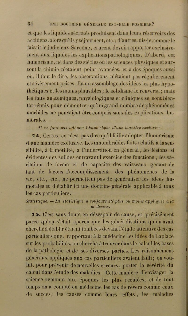 et quo les liquides séerétés pruduiseiiLdans leurs réservoirs des aceidens, aloi’s qu’ils y séjournent, etc.; d’autres, dis-je,eomnie le faisait le judieieux Sarcône, crurent devoirrapporter exclusive- ment aux liquides les ex|)licationspatliologiques. D’abord, cet luiniorisnie, né dans des siècles où les sciences physiques et sur- tout la chimie n’étaient point avancées, et à des époques aussi où, il faut le dire, les observations n’étaient pas régulièrement et sévèrement prises, fut un assemblage des idées les plus hypo- thétiques et les moins plausibles ; le solidisme le renversa ; mais les faits anatomiques, physiologiques et cliniques se sont bien- tôt réunis pour démontrer qu’un grand nombre de phénomènes morbides ne pouvaient être compris sans des explications hu- morales. Il ne faut pas adopter Vhumoris»ne d’une manière exclusive. 74. Certes, ce n’est pas dire qu’il faille adopter l’humorisme d’une manière exclusive. Les innombrables faits relatifs à la sen- sibilité, à la motilité, à l’innervation en général, les lésions si évidentes des solides entravant l’exercice des fonctions ; les va- riations de forme et de capacité des vaisseaux gênant de tant de façons l’accomplissement des phénomènes de la vie, etc., etc., ne permettent pas de généraliser les idées hu- morales et d’établir ici une doctrine générale applicable à tous les cas particuliers. Statistique. — La statistique a toujours été plus ou moins appliquée à la médecine. 7 5. C’est sans doute en désespoir de cause, et précisément parce qu’on s’était aperçu que les généralisations qu’on avait cherché à établir étaient tombées devant l’étude attentive des cas particuliers que, rapportant à la médecine les idées de Laplace sur les probabilités, on chercha à trouver dans le calcul les bases de la pathologie et de ses diverses parties. Les raisonnemens généraux appliqués aux cas particuliers avaient failli ; on vou- lut, pour prévenir de nouvelles erreurs, porter la sévérité du calcul dans l’étude des maladies. Cette manière d’envisager la science remonte aux époques les plus reculées, et de tout temps on a compté en médecine les cas de revers comme ceux de succès; les causes comme leurs effets , les maladies