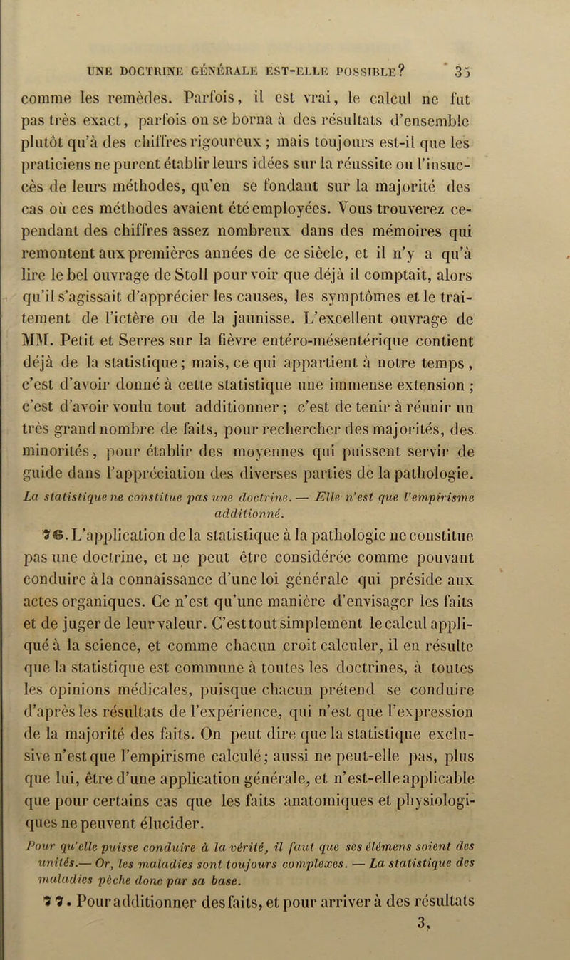 comme les remèdes. Parfois, il est vrai, le calcul ne fut pas très exact, parfois on se borna à des résultats d’ensemble plutôt qu’à des chiffres rigoureux ; mais toujours est-il que les praticiens ne purent établir leurs idées sur la réussite ou l’insuc- cès de leurs méthodes, qu’en se fondant sur la majorité des cas où ces méthodes avaient été employées. Vous trouverez ce- pendant des chiffres assez nombreux dans des mémoires qui remontent aux premières années de ce siècle, et il n’y a qu’à lire le bel ouvrage de Stoll pourvoir que déjà il comptait, alors 1 qu’il s’agissait d’apprécier les causes, les symptômes et le trai- tement de l’ictère ou de la jaunisse. L’excellent ouvrage de M3I. Petit et Serres sur la fièvre entéro-mésentérique contient déjà de la statistique; mais, ce qui appartient à notre temps , c’est d’avoir donné à cette statistique une immense extension ; c’est d’avoir voulu tout additionner ; c’est de tenir à réunir un très grand nombre de faits, pour rechercher des majorités, des minorités, pour établir des moyennes qui puissent servir de guide dans l’appréciation des diverses parties de la pathologie. La statistique ne constitue pas une doctrine.— Elle n’est que l’empirisme additionné. 'S €5. L’application delà statistique à la pathologie ne constitue pas une doctrine, et ne peut être considérée comme pouvant conduire à la connaissance d’une loi générale qui préside aux actes organiques. Ce n’est qu’une manière d’envisager les faits et de juger de leur valeur. C’esttout simplement le calcul appli- qué à la science, et comme chacun croit calculer, il en résulte que la statistique est commune à toutes les doctrines, à toutes les opinions médicales, puisque chacun prétend se conduire d’après les résultats de l’expérience, qui n’est que l’expression de la majorité des faits. On peut dire que la statistique exclu- sive n’est que l’empirisme calculé; aussi ne peut-elle pas, plus que lui, être d’une application générale, et n’est-elle applicable que pour certains cas que les faits anatomiques et physiologi- ques ne peuvent élucider. Pour qu’elle puisse conduire à la vérité, il faut que ses élémens soient des unités.— Or, les maladies sont toujours complexes. — La statistique des maladies pèche donc par sa base. Tl Tl • Pour additionner des faits, et pour arriver à des résultats 3,