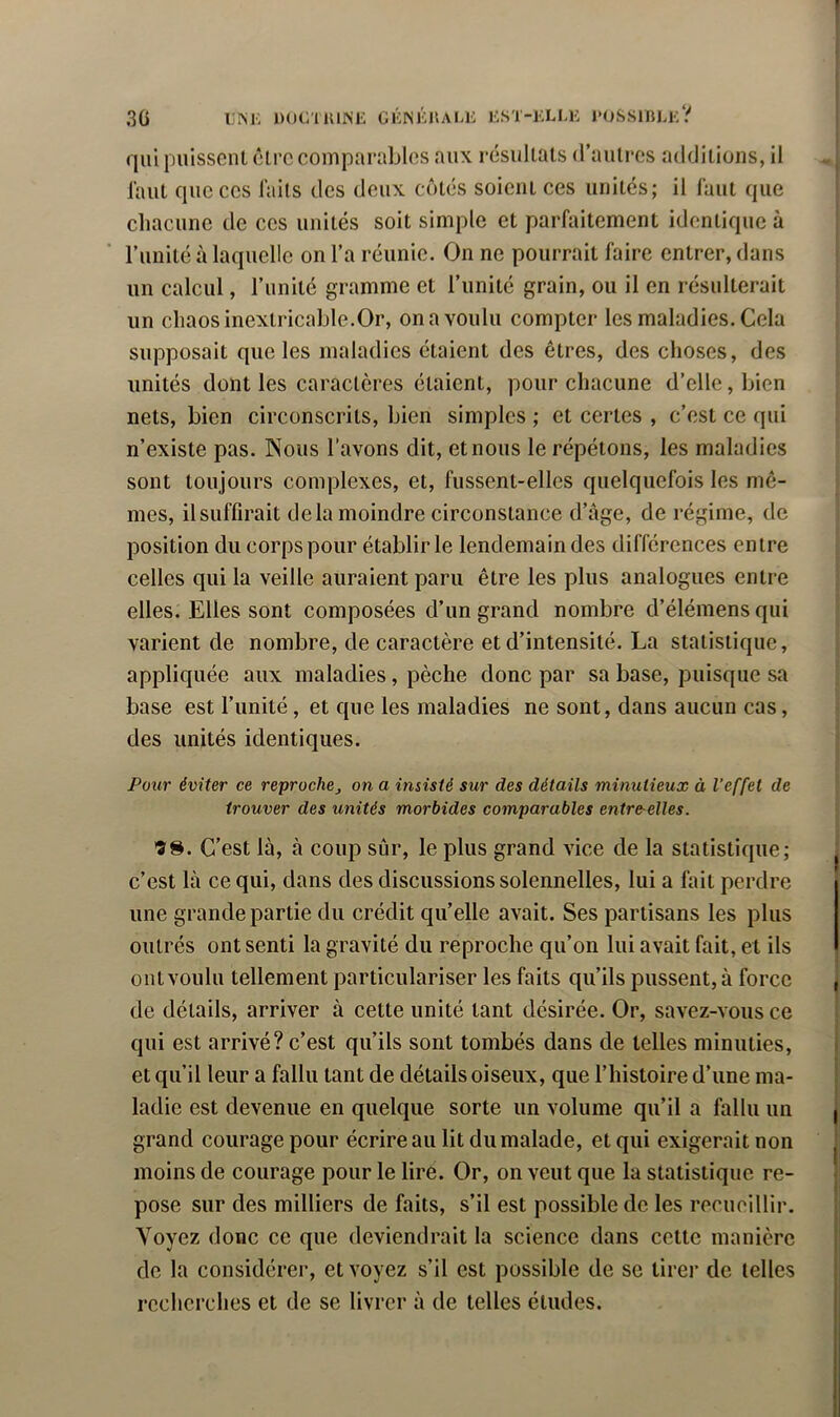 IJISK DOCllUNE GÈNKKAU: GST-KLLK l'OSSlBLi;? 3 G qui puissent être comparables aux résultats d’autres additions, il l’aut que CCS laits des deux côtés soient ces unités; il faut que cliacune de ces unités soit simple et parfaitement identique à l’unité à laquelle on l’a réunie. On ne pourrait faire entrer, dans un calcul, l’unité gramme et l’imité grain, ou il en résulterait un chaos inextricable.Or, on a voulu compter les maladies. Cela supposait que les maladies étaient des êtres, des choses, des unités dont les caractères étaient, pour chacune d’elle, bien nets, bien circonscrits, bien simples ; et certes , c’est ce qui n’existe pas. Nous l’avons dit, et nous le répétons, les maladies sont toujours complexes, et, fussent-elles quelquefois les mê- mes, ilsuffirait delà moindre circonstance d’âge, de régime, de position du corps pour établir le lendemain des différences entre celles qui la veille auraient paru être les plus analogues entre elles. Elles sont composées d’un grand nombre d’élémens qui varient de nombre, de caractère et d’intensité. La statistique, appliquée aux maladies, pèche donc par sa base, puisque sa base est l’imité, et que les maladies ne sont, dans aucun cas, des unités identiques. Pour éviter ce reprochej on a insisté sur des détails minutieux à l’effet de trouver des unités morbides comparables entre-elles. 'SS. C’est là, à coup sûr, le plus grand vice de la statistique; c’est là ce qui, dans des discussions solennelles, lui a fait perdre une grande partie du crédit qu’elle avait. Ses partisans les plus outrés ont senti la gravité du reproche qu’on lui avait fait, et ils ont voulu tellement particulariser les faits qu’ils pussent, à force de détails, arriver à cette unité tant désirée. Or, savez-vous ce qui est arrivé? c’est qu’ils sont tombés dans de telles minuties, et qu’il leur a fallu tant de détails oiseux, que l’histoire d’une ma- ladie est devenue en quelque sorte un volume qu’il a fallu un grand courage pour écrire au lit du malade, et qui exigerait non moins de courage pour le lire. Or, on veut que la statistique re- pose sur des milliers de faits, s’il est possible de les recuoillir. Voyez donc ce que deviendrait la science dans cette manière de la considérer, et voyez s’il est possible de se tirer de telles recherches et de se livrer à de telles études.