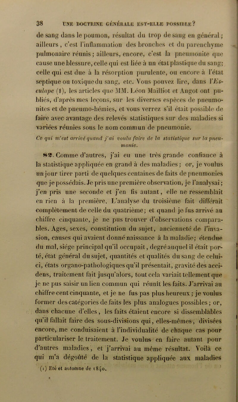 I 38 tNE DOCTRINE GÉNÉRALE EST-ELLE l'OSSIRLK? | de sang dans le jiouinon, résultat du trop de sang en général ; ailleurs , c’est rinllammation des bronches et du parejicliyjiie pulmonaire réunis ; ailleurs, encore, c’est la pneumoiiite que cause une blessure, celle qui est liée à un état plastique du sang; celle qui est due à la résorption purulente, ou encore à l’état septique ou toxique du sang, etc. Vous pouvez lire, dans l’A’s- culnpe (1), les articles que MM. Léon Mailliot et Angot ont pu- bliés, d’après mes leçons, sur les diverses espèces de pneumo- nites et de pneumo-hémies, et vous verrez s’il était possible de faire avec avantage des relevés statistiques sur des maladies si variées réunies sous le nom commun de pneumonie. Ce qui m’est arrivé quand j’ai voulu faire de la statistique sur la pneu- monie. S». Comme d’autres, j’ai eu une très grande confiance à la statistique appliquée en grand à des maladies ; or, je voulus un jour tirer parti de quelques centaines de faits de pneumonies que je possédais. Je pris une première observation, je l’analysai ; j’en pris une seconde et j’en fis autant, elle ne ressemblait en rien à la première. L’analyse du troisième fait différait complètement de celle du quatrième; et quand je fus arrivé au chiffre cinquante, je ne pus trouver d’observations compara- bles. Ages, sexes, constitution du sujet, ancienneté de l’inva- sion, causes qui avaient donné naissance à la maladie; étendue du mal, siège principal qu’il occupait, degré auquel il était por- ^ té, état général du sujet, quantités et qualités du sang de celui- ci, états organo-pathologiques qu’il présentait, gravité des acci- dens, traitement fait jusqu’alors, tout cela variait tellement que je ne pus saisir un lien commun qui réunît les faits. J’arrivai au chiffre cent cinquante, et je ne fus pas plus heureux ; je voulus former des catégories de faits les plus analogues possibles ; or, dans chacune d’elles, les faits étaient encore si dissemblables qu’il fallait faire des sous-divisions qui, elles-mêmes, divisées encore, me conduisaient à l’individualité de chaque cas pour I particulariser le traitement. Je voulus en faire autant pour d’autres maladies, et j’arrivai au même résultat. Voilà ce qui m’a dégoûté de la statistique appliquée aux maladies ; (i) Eté et automne de t84o. '