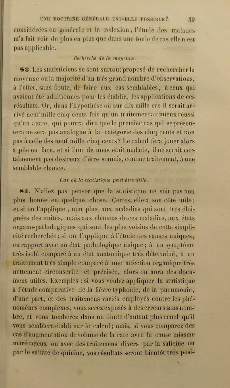 considérées en général ; et la réllcxion , rétiidc des malades m’a fait voir de pins en plus que dans une foule de cas elle n’est pas applicable. Recherche de la moyenne. 83.Les statisticiens se sont surtout proposé de rechercher la moyenne ou la majorité d’un très grand nombre d’observations, à l’effet, sans doute, de faire aux cas semblables, à ceux qui avaient été additionnés pour les établir, les applications de ces résultats. Or, dans l’hypothèse où sur dix mille cas il serait ar- rivé neuf mille cinq cents fois qu’un traitementait mieux réussi qii’im autre, qui pourra dire que le premier cas qui se présen- tera ne sera pas analogue à la catégorie des cinq cents et non pas à celle des neuf mille cinq cents? Le calcul fera jouer alors à pile ou face, et si l’un de nous était malade, il ne serait cer- tainement pas désireux d’être soumis, comme traitement, à une semblable chance. Cas où la statistique peut être utile. 84. IN’allez pas penser que la statistique ne soit pas non plus bonne en quelque chose. Certes, elle a son côté utile; et si on l’applique , non plus aux maladies qui sont très éloi- gnées des unités, mais aux élémens de ces maladies, aux états organo-pathologiques qui sont les plus voisins de cette simpli- cité recherchée ; si on l’applique à l’étude des causes uniques, en rapport avec un état pathologique unique ; à un symptôme très isolé comparé à un état anatomique très déterminé, à un traitement très simple comparé à une affection organique très nettement circonscrite et précisée, alors on aura des docu- mens utiles. Exemples : si vous voulez appliquer la statistique à l’étude comparative de la fièvre typhoïde, de la pneumonie, d’une part, et des traitemens variés employés contre les phé- nomènes complexes, vous serez exposés à des erreurs sans nom- bre, et vous tomberez dans un doute d’autant plus cruel qu’il vous semblera établi sur le calcul ; mais, si vous comparez des cas d’augmentation de volume de la rate avec la cause miasme marécageux ou avec des traitemens divers par la saliciiie ou par le sulfate do quinine, vos résultats seront bientôt très posi-