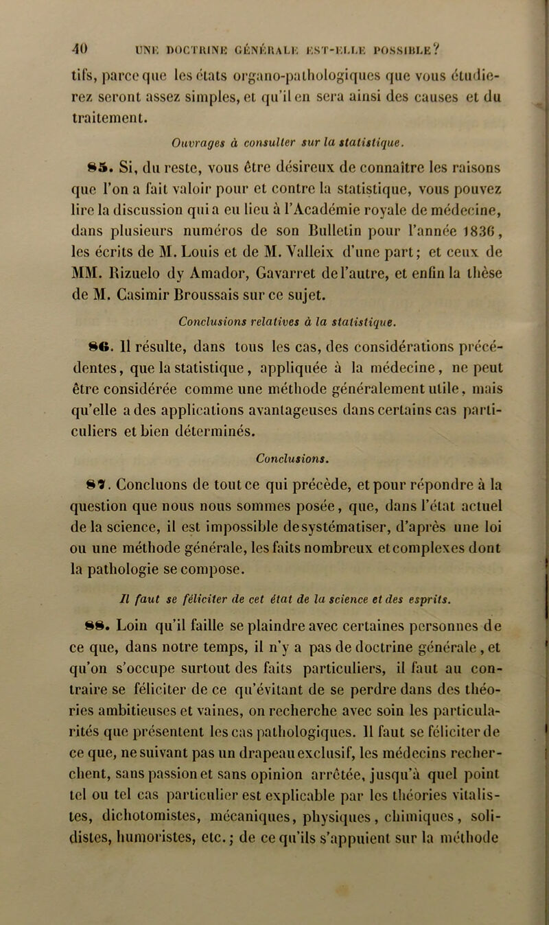 J 40 uni: DOCTUINli GÉNUnALK KST-KULK POSSIHLE? tils, parce que leséiats organo-palhologiques que vous étudie- rez seront assez simples, et qu’il en sera ainsi des causes et du traitement. Ouvrages à consulter sur la statistique. S5. Si, du reste, vous être désireux de connaître les raisons que l’on a fait valoir pour et contre la statistique, vous pouvez lire la discussion quia eu lieu à l’Académie royale de médecine, dans plusieurs numéros de son Bulletin pour l’année 1830, les écrits de M. Louis et de M. Valleix d’une part; et ceux de MM. Rizuelo dy Amador, Gavarret de l’autre, et enfin la thèse de M. Casimir Broussais sur ce sujet. Conclusions relatives à la statistique, SG. 11 résulte, dans tous les cas, des considérations précé- dentes, que la statistique, appliquée à la médecine, ne peut être considérée comme une méthode généralement utile, mais qu’elle a des applications avantageuses dans certains cas parti- culiers et bien déterminés. Conclusions. S9. Concluons de tout ce qui précède, et pour répondre à la question que nous nous sommes posée, que, dans l’état actuel delà science, il est impossible de systématiser, d’après une loi ou une méthode générale, les faits nombreux et complexes dont la pathologie se compose. Il faut se féliciter de cet état de la science et des esprits. Loin qu’il faille se plaindre avec certaines personnes de ce que, dans notre temps, il n’y a pas de doctrine générale, et qu’on s’occupe surtout des faits particuliers, il faut au con- traire se féliciter de ce qu’évitant de se perdre dans des théo- ries ambitieuses et vaines, on recherche avec soin les particula- rités que présentent les cas pathologiques. 11 faut se féliciter de ce que, ne suivant pas un drapeau exclusif, les médecins recher- chent, sans passion et sans opinion arrêtée, jusqu’à quel point tel ou tel cas particulier est explicable par les tliéories vitalis- tes, dichotomistes, mécaniques, physiques , chimiques , soli- distes, humoristes, etc.; de ce qu’ils s’appuient sur la méthode