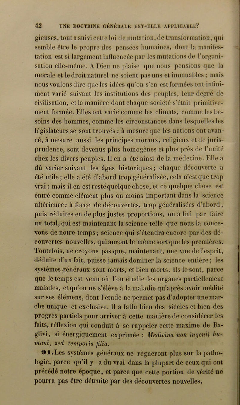 gieiises, tout a suivi celte loi de mutation, de transformation, qui semble être le propre des pensées liumaines, dont la manifes- tation est si largement influencée par les mutations de l’organi- sation elle-même. A Dieu ne plaise que nous pensions que la morale et le droit naturel ne soient pas uns et immuables ; mais nous voulons dire que les idées qu’on s’en est formées ont infini- ment varié suivant les institutions des peuples, leur degré de civilisation, et la manière dont chaque société s’était primitive- ment formée. Elles ont varié comme les climats, comme les be- soins des hommes, comme les circonstances dans lesquelles les législateurs se sont trouvés ; à mesure que les nations ont avan- cé, à mesure aussi les principes moraux, religieux et de juris- prudence, sont devenus plus homogènes et plus près de l’unité chez les divers peuples. Il en a été ainsi de la médecine. Elle a dû varier suivant les âges historiques ; chaque découverte a été utile ; elle a été d’abord trop généralisée, cela n’est que trop vrai : mais il en est resté quelque chose, et ce quelque chose est entré comme élément plus ou moins important dans la science ultérieure; à force de découvertes, trop généralisées d’abord, puis réduites en de plus justes proportions, on a fini par faire un total, qui est maintenant la science telle que nous la conce- vons de notre temps ; science qui s’étendra encore par des dé- couvertes nouvelles, qui auront le même sort que les premières. Toutefois, ne croyons pas que, maintenant, une vue de l’esprit, déduite d’un fait, puisse jamais dominer la science entière ; les systèmes généraux sont morts, et bien morts. Ils le sont, parce que le temps est venu où l’on étudie les organes partiellement malades, et qu’on ne s’élève à la maladie qu’après avoir médité sur ses élémens, dont l’étude ne permet pas d’adopter une mar- che unique et exclusive. Il a fallu bien des siècles et bien des progrès partiels pour arriver à cette manière de considérer les faits, réflexion qui conduit à se rappeler cette maxime de Ba- glivi, si énergiquement exprimée : Medicma non mcjenii hu- mant, sed temporis filia. »l.Les systèmes généraux ne régneront plus sur la patho- logie, parce qu’il y a du vrai dans la plupart de ceux qui ont précédé notre époque, et parce que cette portion de vérité ne pourra pas être détruite par des découvertes nouvelles.