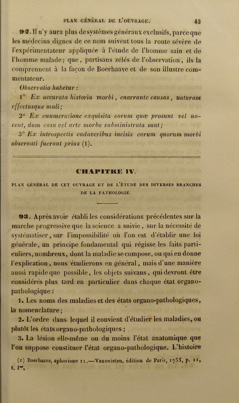 II n’y aura plus de systèmes généraux exclusifs, parce que les médecins dignes de ce nom suivent tous la route sévère de rexpérimentateur appliquée à l’étude de l’homme sain et de l’homme malade; que, partisans zélés de l’observation, ils la comprennent à la façon de Boerhaave et de son illustre com- mentateur. Observaiio liabetur : 1° Ex acmrala historia morbi, enarrante causas, naturam effectusque mali; 2° Ex enumeralione exquisita eoriim quœ prosunt vel no- coït, ciiim casn vel arte morbo siibministrala sunt; 3“ Ex inlrospeclis cadaveribus incisis eorum quorum morbi observati fuerant prias (1). CHAPITRE lA. PLAN GÉNÉRAL DE CET OUVRAGE ET DE l’ÉTDDE DES DIVERSES BRANCHES DE LA PATHOLOGIE. Après avoir établi les considérations précédentes sur la marche progressive que la science a suivie, sur la nécessité de systématiser ^ sur l’impossibilité où l’on est d’établir une loi générale, un principe fondamental qui régisse les faits parti- culiers, nombreux, dont la maladie se compose, ou qui en donne l’explication, nous étudierons en général, mais d’une manière aussi rapide que possible, les objets siiivans, qui devront être considérés plus tard en particulier dans chaque état organo- pathologique : 1. Les noms des maladies et des états organo-pathologiques, la nomenclature ; 2. L’ordre dans lequel il convient d’étudier les maladies, ou plutôt les états organo-pathologiques ; 3. La lésion elle-même ou du moins l’état anatomique que l’on suppose constituer l’état organo-pathologique. L’histoire (i) Boerhaave, aphorisme n.—Yauswielen, édition de Paris, i']5S, p. ii, t. I”,