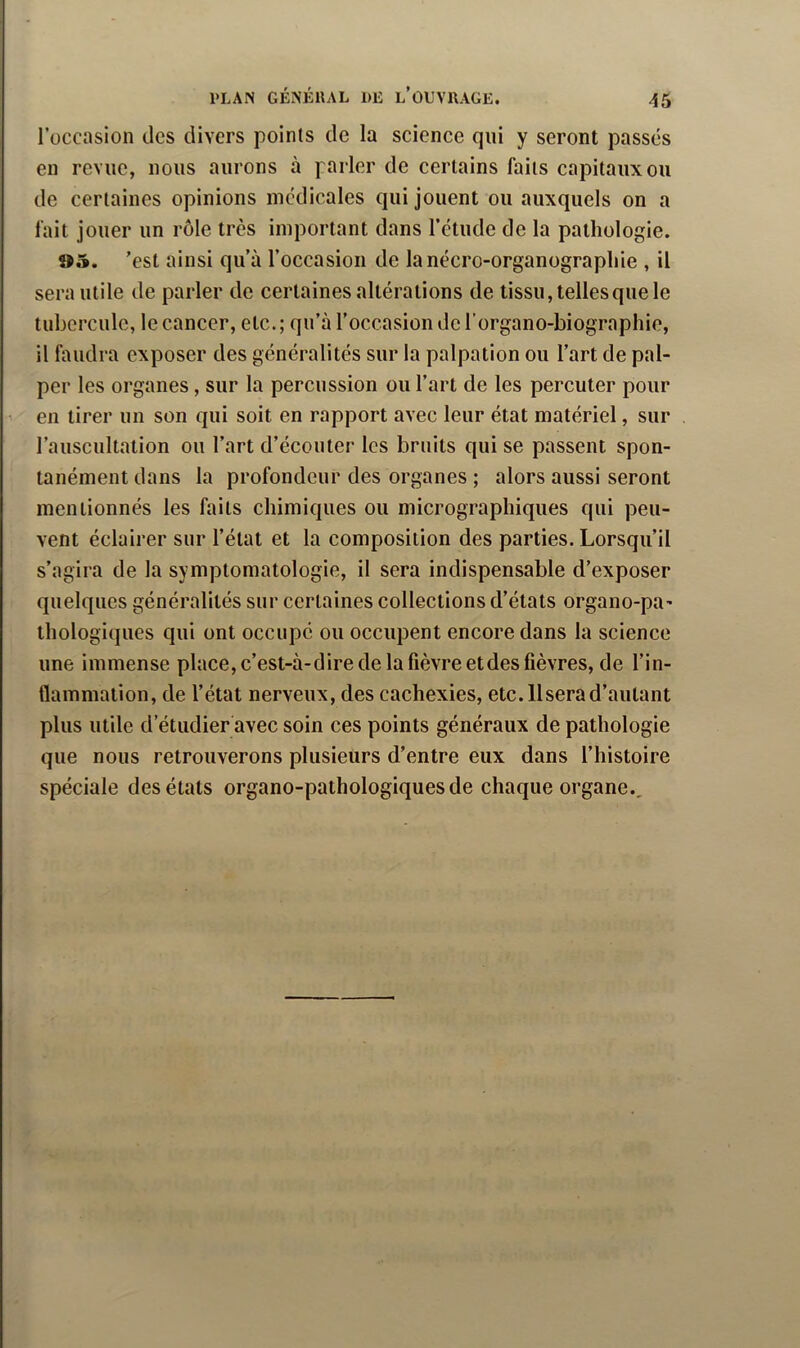 roccasion des divers points de la science qui y seront passés en revue, nous aurons à parler de certains faits capitaux ou de certaines opinions medicales qui jouent ou auxquels on a fait jouer un rôle très important dans rétude de la pathologie. »5. ’est ainsi qu’à l’occasion de lanécro-organographie , il sera utile de parler de certaines altérations de tissu, telles que le tubercule, le cancer, etc.; qu’à l’occasion dcl organo-biographie, il faudra exposer des généralités sur la palpation ou l’art de pal- per les organes, sur la percussion ou l’art de les percuter pour en tirer un son qui soit en rapport avec leur état matériel, sur l’auscultation ou l’art d’écouter les bruits qui se passent spon- tanément dans la profondeur des organes ; alors aussi seront mentionnés les faits chimiques ou micrographiques qui peu- vent éclairer sur l’état et la composition des parties. Lorsqu’il s’agira de la symptomatologie, il sera indispensable d’exposer quelques généralités sur certaines collections d’états organo-pa- thologiques qui ont occupé ou occupent encore dans la science une immense place, c’est-à-dire de la fièvre et des fièvres, de l’in- tlammation, de l’état nerveux, des cachexies, etc. Usera d’autant plus utile d’étudier avec soin ces points généraux de pathologie que nous retrouverons plusieurs d’entre eux dans l’histoire spéciale des états organo-pathologiquesde chaque organe..