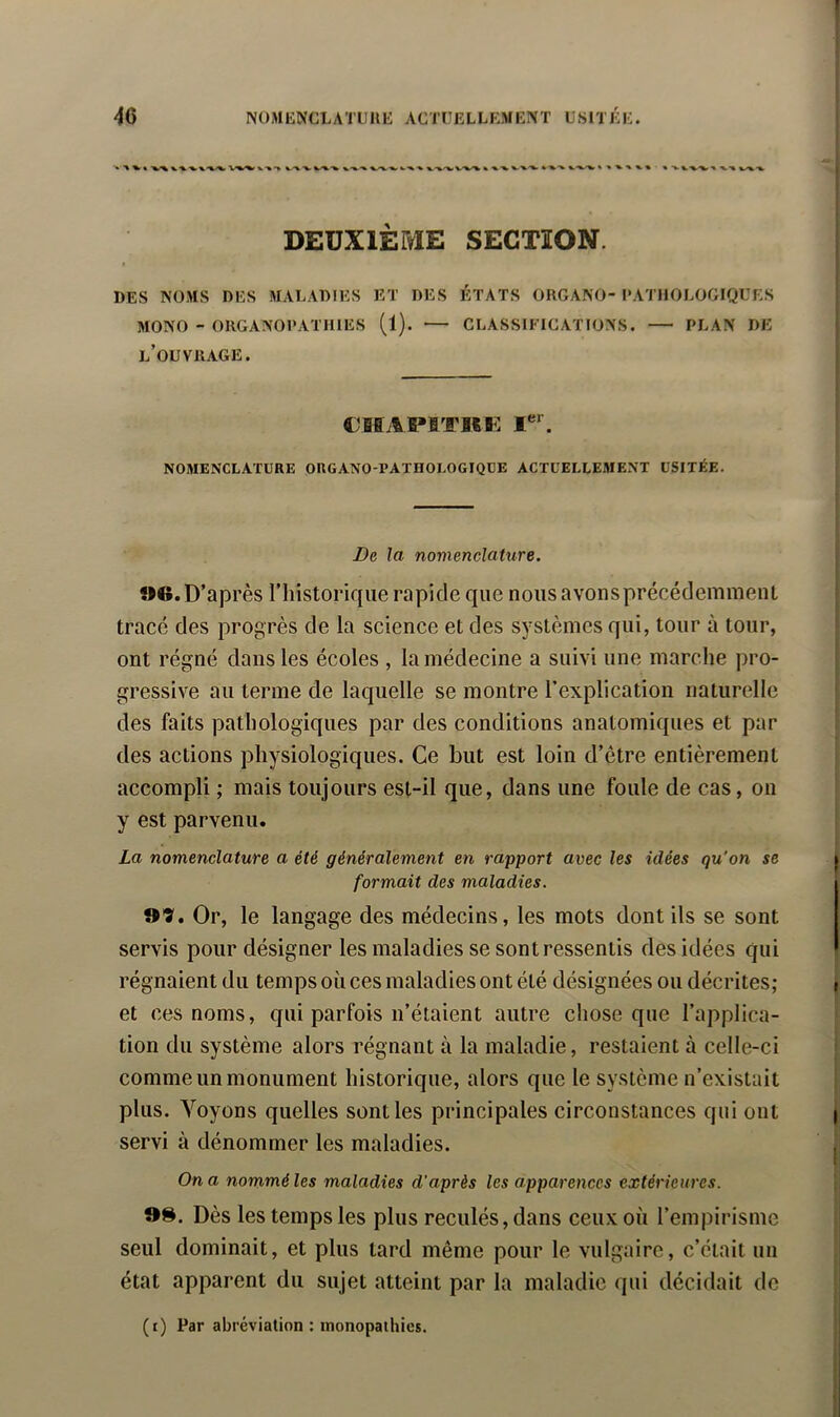 ^ • •%/% V%> W.'V “V V-». V-^-W k.V-V/^ % ■% -V ►^V ^ % « V V -V^ X ■»-■% V^*%- DEUXIÈME SECTION. DES NOMS DES MALADIES ET DES ÉTATS OIIGANO- PATHOLOGIQUES MONO - ORGANOPATHIES (1). — CLASSIFICATIONS. PLAN DE l’ouvrage. CBBAPfiTKK NOMENCLATURE OUGANO-PATROLOGIQUE ACTUELLEMENT USITÉE. De la nomenclature. ?M*.D’après riiistorique rapide que nousavonsprécédemmeiU tracé des progrès de la science et des systèmes qui, tour à tour, ont régné dans les écoles , la médecine a suivi une marche pro- gressive au terme de laquelle se montre l’explication naturelle des faits pathologiques par des conditions anatomiques et par des actions physiologiques. Ce but est loin d’être entièrement accompli ; mais toujours est-il que, dans une foule de cas, on y est parvenu. La nomenclature a été généralement en rapport avec les idées qu’on se formait des maladies. 99. Or, le langage des médecins, les mots dont ils se sont servis pour désigner les maladies se sont ressentis des idées qui régnaient du temps où ces maladies ont été désignées ou décrites; et ces noms, qui parfois n’étaient autre chose que l’applica- tion du système alors régnant à la maladie, restaient à celle-ci comme un monument historique, alors que le système n’existait plus. A’'oyons quelles senties principales circonstances qui ont servi à dénommer les maladies. On a nommé les maladies d'après les apparences extérieures. 9S. Dès les temps les plus reculés, dans ceux où l’empirisme seul dominait, et plus tard même pour le vulgaire, c’était un état apparent du sujet atteint par la maladie qui décidait de (i) Par abréviation : monopathios.