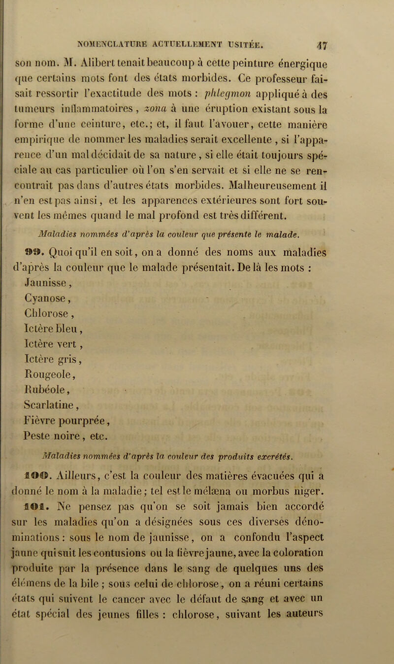 son nom. M. Alibert tenait beaucoup à cette peinture énergique que certains mots font des états morbides. Ce professeur fai- sait ressortir l’exactitude des mots ; pliiegmon appliqué à des tumeurs inllammatoires , zona à une éruption existant sous la forme d’une ceinture, etc.; et, il l^ut l’avouer, cette manière emj)irique de nommer les maladies serait excellente , si l’appa- rence d’un mal décidait de sa nature, si elle était toujours spé- ciale au cas particulier où l’on s’en servait et si elle ne se ren- contrait pas dans d’autres états morbides. Malheureusement il , n’en est pas ainsi, et les apparences extérieures sont fort sou- vent les mêmes quand le mal profond est très différent. Maladies nommées d’après la couleur que présente le malade. d». Quoi qu’il en soit, on a donné des noms aux maladies d’après la couleur que le malade présentait. De là les mots ; Jaunisse, Cyanose, Chlorose, Ictère bleu, Ictère vert , Ictère gris, Rougeole, Rubéole, Scarlatine, Fièvre pourprée. Peste noire, etc. Maladies nommées d’après la couleur des produits excrétés. lO®. Ailleurs, c’est la couleur des matières évacuées qui a donné le nom à la maladie; tel est le mélæna ou morbus niger. toi. Ne pensez pas qu’on se soit jamais bien accordé sur les maladies qu’on a désignées sous ces diverses déno- minations : sous le nom de jaunisse, on a confondu l’aspect jaune qui suit les contusions ou la lièvre jaune, avec la coloration produite par la présence dans le sang de quelques uns des élémens de la bile ; sous celui de chlorose, on a réuni certains états qui suivent le cancer avec le défaut de sang et avec un état spécial des jeunes fdles : chlorose, suivant les auteurs