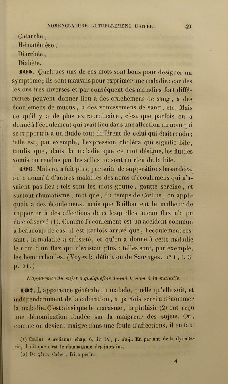 Calai rlie, llématémèse, Diarrhée, Diabète. 105. Quelques uns de ces mois sont bons pour désigner un symptôme ; ils sont mauvais pour exprimer une maladie : car des lésions très diverses et par conséquent des maladies fort diffé- rentes peuvent donner lieu à des cracliemens de sang, à des écoulemens de mucus, à des vomissemens de sang, etc. Mais ce qu’il y a de plus extraordinaire, c’est que parfois on a donné à l’écoulement qui avait lieu dans uneaffection un nom qui se rapportait à un fluide tout différent de celui qui était rendu; telle est, par exemple, l’expression choléra qui signifie bile, tandis que, dans la maladie que ce mot désigne, les fluides vomis ou rendus par les selles ne sont en rien de la bile. 106. Mais on a fait plus; par suite de suppositions hasardées, on a donné à d’autres maladies des noms d’écoulemens qui n’a- vaient pas lieu : tels sont les mots goutte, goutte sereine , et surtout rhumatisme , mot que, du temps de Cœlius , on appli- quait à des écoulemens, mais que Bâillon eut le malheur de l'apporter à des affections dans lesquelles aucun flux n’a pu être observé (1). Comme l’écoulement est un accident commun à beaucoup de cas, il est parfois arrivé que, l’écoulement ces- sant , la maladie a subsisté, et qu’on a donné à cette maladie le nom d’un flux qui n’existait plus : telles sont, par exemple, les hémorrhoïdes. (Voyez la définition de Sauvages, n” 1, t. 3 p. 71.) L’apparence du sujet a queUpcefois donné le nom à la maladie. lOî. L’apparence générale du malade, quelle quelle soit, et indépendamment de la coloration , a parfois servi à dénommer la maladie. C’est ainsi que le marasme , la phthisie (2) ont reçu une dénomination fondée sur la maigreur des sujets. Or, comme on devient maigre dans une foule d’affections, il en fau ^i) Cœlius Aiirelianus, cliap. 6, liv. IV, p. 52^. En parlant delà dysente- rie, il dit que c’est le rhumatisme des intestins. (2) De oôc'o), sécher, faire périr.