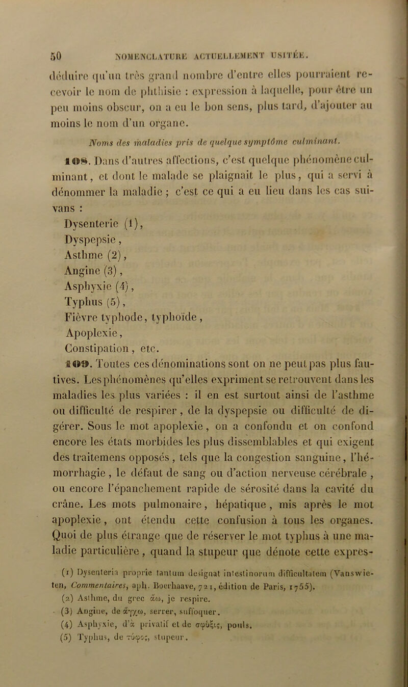 (lcduirc très grand nombre d’cnlro elles jionrraient re- cevoir le nom de plilhisie : expression à laquelle, pour Être nn peu moins obscur, on a eu le bon sens, plus tard, d’ajouter au moins le nom d’un organe. Noms des maladies pris de quelque symptôme culminant. lOH. Dans d’autres aflections, c’est quelque pliénornène cul- minant , et dont le malade se plaignait le plus, qui a servi à dénommer la maladie ; c’est ce qui a eu lieu dans les cas sui- vans : Dysenterie (1), Dyspepsie, Asthme (2), Angine (3), Asphyxie (4), Typhus (5), Fièvre typhode, typhoïde, Apoplexie, Constipation, etc. Toutes ces dénominations sont on ne peut pas plus fau- tives. Les phénomènes qu’elles expriment se retrouvent dans les maladies les plus variées : il en est surtout ainsi de l’asthme ou difficulté de respirer, de la dyspepsie ou difficulté de di- gérer. Sous le mot apoplexie, on a confondu et on confond encore les états morbides les plus dissemblables et qui exigent des traitemens opposés , tels que la congestion sanguine, l’hé- morrhagie , le défaut de sang ou d’action nerveuse cérébrale , ou encore l’épanchement rapide de sérosité dans la cavité du crâne. Les mots pulmonaire, hépatique, mis après le mot apoplexie, ont étendu cette confusion à tous les organes. Quoi de plus étrange que de réserver le mot typhus à une ma- ladie particulière , quand la stupeur que dénote cette expres- (1) Dysenteria proprie lantuin désignai inleslinorum difficullaleni (Vanswic- ten, Commentaires, a[)li. Boerhaave, 72 i, édition de Paris, ij55). (2) Aslhme, du grec au, je respire. - (3) Angine, de serrer, suffoquer. (4) Asphyxie, d’à privatif el de ocpû^i;, pouls. (5) Typhus, de Tuepe;, sUipeur.