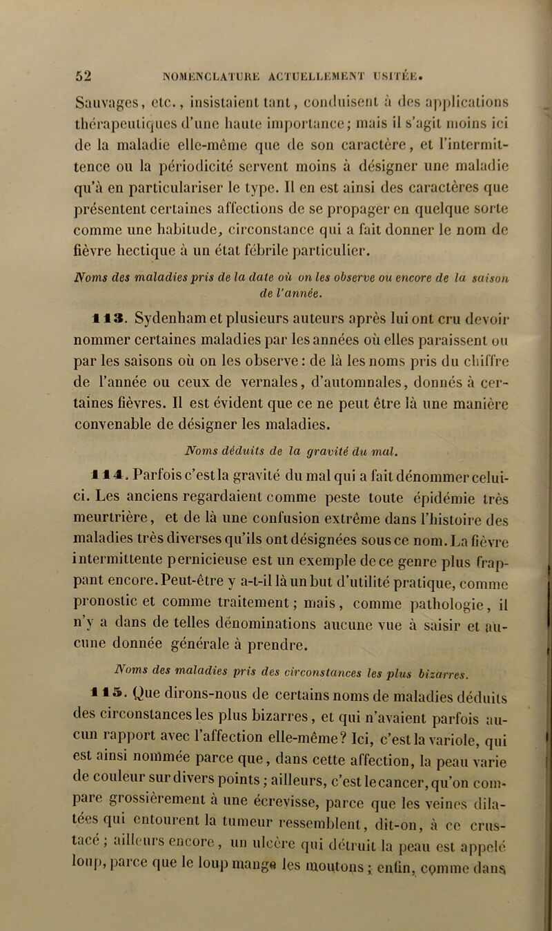 Sauvages, etc., insistaient tant, conduisent à des apjilications thérapeutiques d’une haute importance; mais il s’agit moins ici de la maladie elle-même que de son caractère, et l’intermit- tence ou la périodicité servent moins à désigner une maladie qu’à en particulariser le type. Il en est ainsi des caractères que présentent certaines affections de se propager en quelque sorte comme une habitude, circonstance qui a fait donner le nom de fièvre hectique à un état fébrile particulier. Noms des maladies pris de la date oit on les observe ou encore de la saison de l’année. 113. Sydenham et plusieurs auteurs après lui ont cru devoir nommer certaines maladies par les années où elles paraissent ou par les saisons où on les observe : de là les noms pris du chiffre de l’année ou ceux de vernales, d’automnales, donnés à cer- taines fièvres. Il est évident que ce ne peut être là une manière convenable de désigner les maladies. Noms déduits de la gravité du mal. 114 . Parfois c’est la gravité du mal qui a fait dénommer celui- ci. Les anciens regardaient comme peste toute épidémie très meurtrière, et de là une confusion extrême dans l’histoire des maladies très diverses qu’ils ont désignées sous ce nom. La fièvre intermittente pernicieuse est un exemple de ce genre plus frap- pant encore. Peut-être y a-t-il là un but d’utilité pratique, comme pronostic et comme traitement ; mais, comme pathologie, il n’y a dans de telles dénominations aucune vue à saisir et au- cune donnée générale à prendre. Noms des maladies pris des circonstances les plus bizarres. 115. Que dirons-nous de certains noms de maladies déduits des circonstances les plus bizarres, et qui n’avaient parfois au- cun rapport avec 1 affection elle-même? Ici, c’est la variole, qui est ainsi nommée parce que, dans cette affection, la peau varie de couleur sur divers points ; ailleurs, c’est le cancer, qu’on com- pare grossièrement à une écrevisse, parce que les veines dila- tées qui entourent la tumeur ressemblent, dit-on, à ce crus- tacé , ailleuis encore, un ulcère qui détruit la peau est appelé lou[), parce que le loup mange les moutons ; enfin, epinme dans