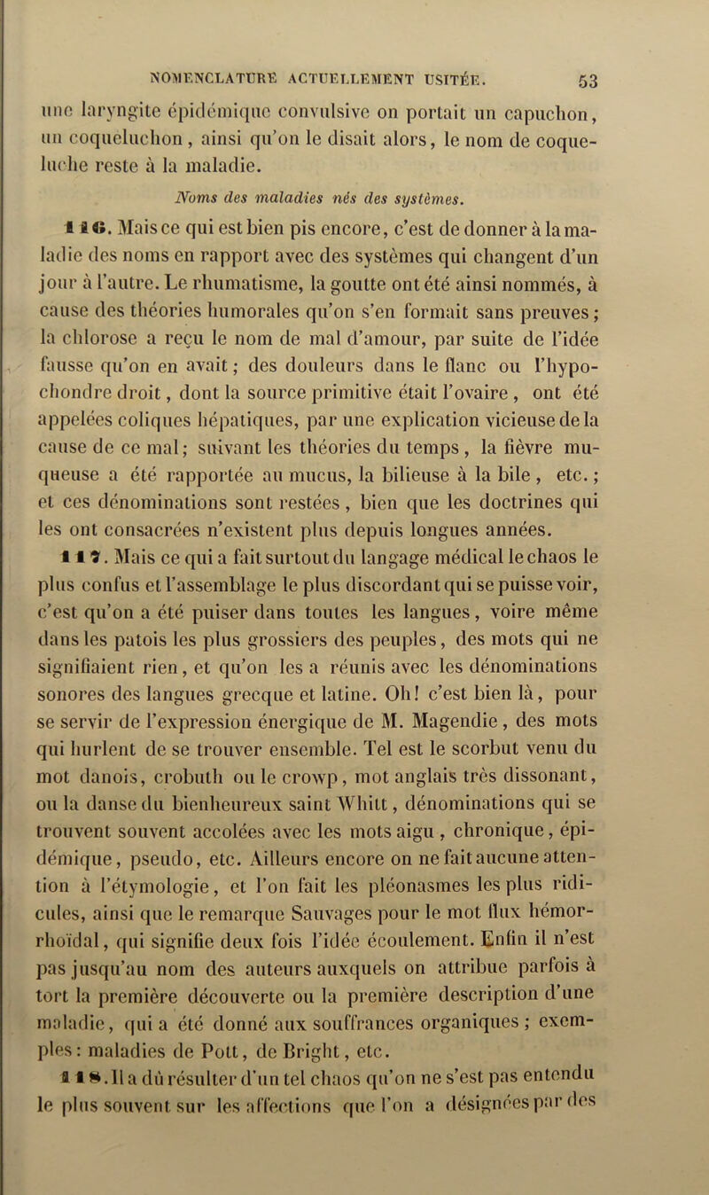 imo laryngite épidémique convulsive on portait un capuchon, un coqueluchon , ainsi qu’on le disait alors, le nom de coque- luche reste ù la maladie. A^’oms des maladies nés des systèmes. I i ©. Mais ce qui est bien pis encore, c’est de donner à la ma- ladie des noms en rapport avec des systèmes qui changent d’un jour à l’autre. Le rhumatisme, la goutte ont été ainsi nommés, à cause des théories humorales qu’on s’en formait sans preuves; la chlorose a reçu le nom de mal d’amour, par suite de l’idée , fausse qu’on en avait ; des douleurs dans le flanc ou l’hypo- chondre droit, dont la source primitive était l’ovaire , ont été appelées coliques hépatiques, par une explication vicieuse de la cause de ce mal; suivant les théories du temps , la fièvre mu- queuse a été rapportée au mucus, la bilieuse à la bile , etc. ; et ces dénominations sont restées, bien que les doctrines qui les ont consacrées n’existent plus depuis longues années. 119. Mais ce qui a fait surtout du langage médical le chaos le plus confus et l’assemblage le plus discordant qui se puisse voir, c’est qu’on a été puiser dans toutes les langues, voire même dans les patois les plus grossiers des peuples, des mots qui ne signifiaient rien, et qu’on lésa réunis avec les dénominations sonores des langues grecque et latine. Oh! c’est bien là, pour se servir de l’expression énergique de M. Magendie, des mots qui hurlent de se trouver ensemble. Tel est le scorbut venu du mot danois, crobuth ou le crowp, mot anglais très dissonant, ou la danse du bienheureux saint Whitt, dénominations qui se trouvent souvent accolées avec les mots aigu , chronique, épi- démique, pseudo, etc. Ailleurs encore on ne fait aucune atten- tion à l’étymologie, et l’on fait les pléonasmes les plus ridi- cules, ainsi que le remarque Sauvages pour le mot flux hémor- rhoïdal, qui signifie deux fois l’idée écoulement. Enfin il n’est pas jusqu’au nom des auteurs auxquels on attribue parfois à tort la première découverte ou la première description d’une maladie, quia été donné aux souffrances organiques; exem- ples: maladies de Pott, de Driglit, etc. II Il a dû résulter d’un tel chaos qu’on ne s’est pas entendu le plus souvent sur les affections que l’on a désignées par des