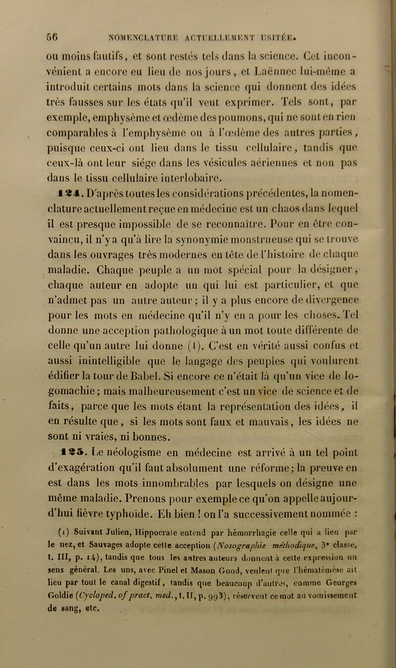 OU moins l'aiitifs, et sont restés tels dans la science. Cet incon- vénient a encore eu lieu de nos jours , et Laënnec liii-méine a introduit certains mots dans la science qui donnent des idées très fausses sur les états qu’il veut exprimer. Tels sont, par exemple, emphysème et œdème des poumons, qui ne sont en rien comparables à l’emphysème ou à l’œdème des autres parties, puisque ceux-ci ont lieu dans le tissu cellulaire, tandis que ceux-là ont leur siège dans les vésicules aériennes et non pas dans le tissu cellulaire interlobaire. 1 *4. D’après toutes les considérations précédentes, la nomen- clature actuellement reçue en médecine est un chaos dans lequel il est presque impossible de se reconnaître. Pour en être con- vaincu, il n’y a qu’à lire la synonymie monstrueuse qui se trouve dans les ouvrages très modernes en tête de l’histoire de chaque maladie. Chaque peuple a un mot spécial pour la désigner, chaque auteur en adopte un qui lui est particulier, et que n’admet pas un autre auteur ; il y a plus encore de divci’gence pour les mots en médecine qu’il n’y en a pour les choses. Tel donne une acception pathologique à un mot toute différente de celle qu’un autre lui donne (1). C’est en vérité aussi confus et aussi inintelligible que le langage des peuples qui voulurent édifier la tour de Babel, Si encore ce n’était là qu’un vice de lo- gomachie ; mais malheureusement c’est un vice de science et de faits, parce que les mots étant la représentation des idées, il en résulte que, si les mots sont faux et mauvais, les idées ne sont ni vraies, ni bonnes. 1*5. l.e néologisme en médecine est arrivé à un tel point d’exagération qu’il faut absolument une réforme ; la preuve en est dans les mots innombrables par lesquels on désigne une même maladie. Prenons pour exemple ce qu’on appelle aujour- d’hui fièvre typhoïde. Eh bien ! on l’a successivement nommée : (i) Suivant Julien, Hippocrate entend par hémorrhagie celle qui a lieu par le nez, et Sauvages adopte cette acception {Nosographie méthodique, 3* classe, t. III, p. 14), tandis que tous les antres auteurs donnent à celte expression un sens général. Les uns, avec Pinel et Mason Good, veulent que l’hématénièse ail lieu par tout le canal digestif, tandis que beaucoup d’autre<, comme Georges Goldie [Cycloped.of pract, weeü,, t. H, p. 993), réservent ce mol au vomissemeitt de sang, etc.