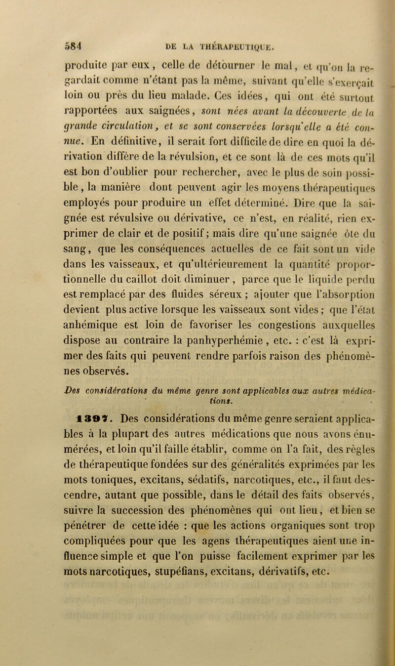 |3rodiiite par eux, celle de détourner le mal, et ((u’on la i‘e- gardait comme n'étant pas la même, suivant qu’elle s’exerçait loin ou près du lieu malade. Ces idées, qui ont été surtout rapportées aux saignées, sont nées avant la découverte de la grande circulation, et se sont conservées lorsqu'elle a été con- nue. En définitive, il serait fort difficile de dire en quoi la dé- rivation diffère de la révulsion, et ce sont là de ces mots qu’il est bon d’oublier pour rechercher, avec le plus de soin possi- ble , la manière dont peuvent agir les moyens thérapeutiques employés pour produire un effet déterminé. Dire que la sai- gnée est révulsive ou dérivative, ce n’est, en réalité, rien ex- primer de clair et de positif; mais dire qu’une saignée ôte du sang, que les conséquences actuelles de ce fait sont un vide dans les vaisseaux, et qu’ultérieurement la quantité propor- tionnelle du caillot doit diminuer , parce que le liquide perdu est remplacé par des fluides séreux; ajouter que l’absorption devient plus active lorsque les vaisseaux sont vides ; que l’état anhémique est loin de favoriser les congestions auxquelles dispose au contraire la panhyperhémie, etc. : c’est là expri- mer des faits qui peuvent rendre parfois raison des phénomè- nes observés. Des considérations du même genre sont applicables aux autres médica- tions. 130 V. Des considérations du même genre seraient applica- bles à la plupart des autres médications que nous avons énu- mérées, et loin qu’il faille établir, comme on l’a fait, des règles de thérapeutique fondées sur des généralités exprimées par les mots toniques, excitans, sédatifs, narcotiques, etc., il faut des- cendre, autant que possible, dans le détail des faits observés, suivre la succession des phénomènes qui ont lieu, et bien se pénétrer de cette idée : que les actions organiques sont tro]> compliquées pour que les agens thérapeutiques aient une in- fluence simple et que l’on puisse facilement exprimer par les mots narcotiques, stupéfians, excitans, dérivatifs, etc.