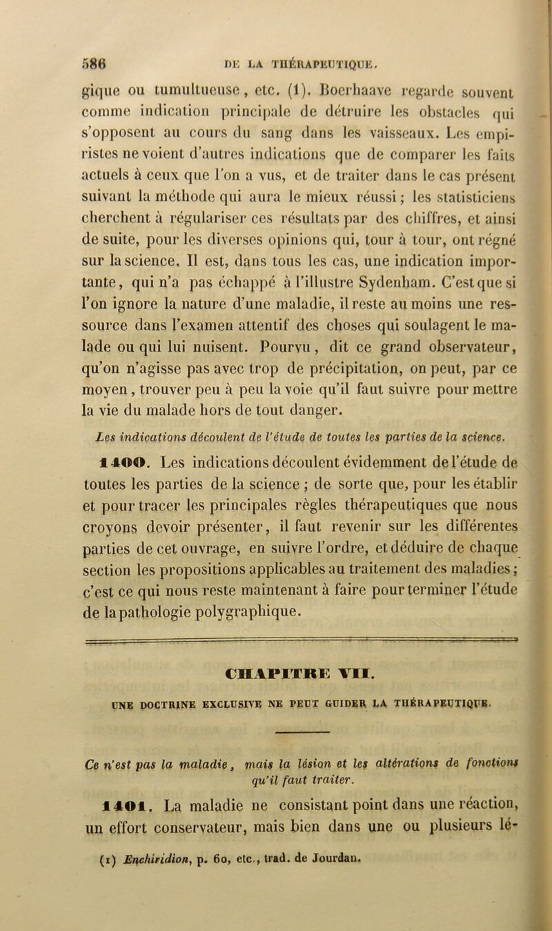 giqiie ou tumiillueuse, etc. (1). Boerliaave regarde souvent comme indication principale de détruire les obstacles qui s’opposent au cours du sang dans les vaisseaux. Les empi- ristes ne voient d’autres indications que de comparer les laits actuels à ceux que l'on a vus, et de traiter dans le cas présent suivant la méthode qui aura le mieux réussi ; les statisticiens cherchent à régulariser ces résultats par des cldlTres, et ainsi de suite, pour les diverses opinions qui, tour à tour, ont régné sur la science. Il est, dans tous les cas, une indication impor- tante, qui n’a pas échappé à l’illustre Sydenham. C’est que si l’on ignore la nature d’une maladie, il reste au moins une res- source dans l’examen attentif des choses qui soulagent le ma- lade ou qui lui nuisent. Pourvu, dit ce grand observateur, qu’on n’agisse pas avec trop de précipitation, on peut, par ce moyen, trouver peu à peu la voie qu’il faut suivre pour mettre la vie du malade hors de tout danger. Les indications découlent de l’étude de toutes les parties de la science. 1400. Les indications découlent évidemment de l’étude de toutes les parties de la science ; de sorte que, pour les établir et pour tracer les principales règles thérapeutiques que nous croyons devoir présenter, il faut revenir sur les différentes parties de cet ouvrage, en suivre l’ordre, et déduire de chaque section les propositions applicables au traitement des maladies ; c’est ce qui nous reste maintenant à faire pour terminer l’étude de la pathologie polygraphique. CHAPITRE VII. ONE DOCTRINE EXCLUSIVE NE PEUT GUIDER LA THÉRAPEUTIQUE. Ce n’est pas la maladie, mais la lésion et lef altérations de fonctions qu’il faut traiter. 1401. La maladie ne consistant point dans une réaction, un effort conservateur, mais bien dans une ou plusieurs lé- (i) Enchiridion, p. 6o, etc., Irad. de Jourdan.