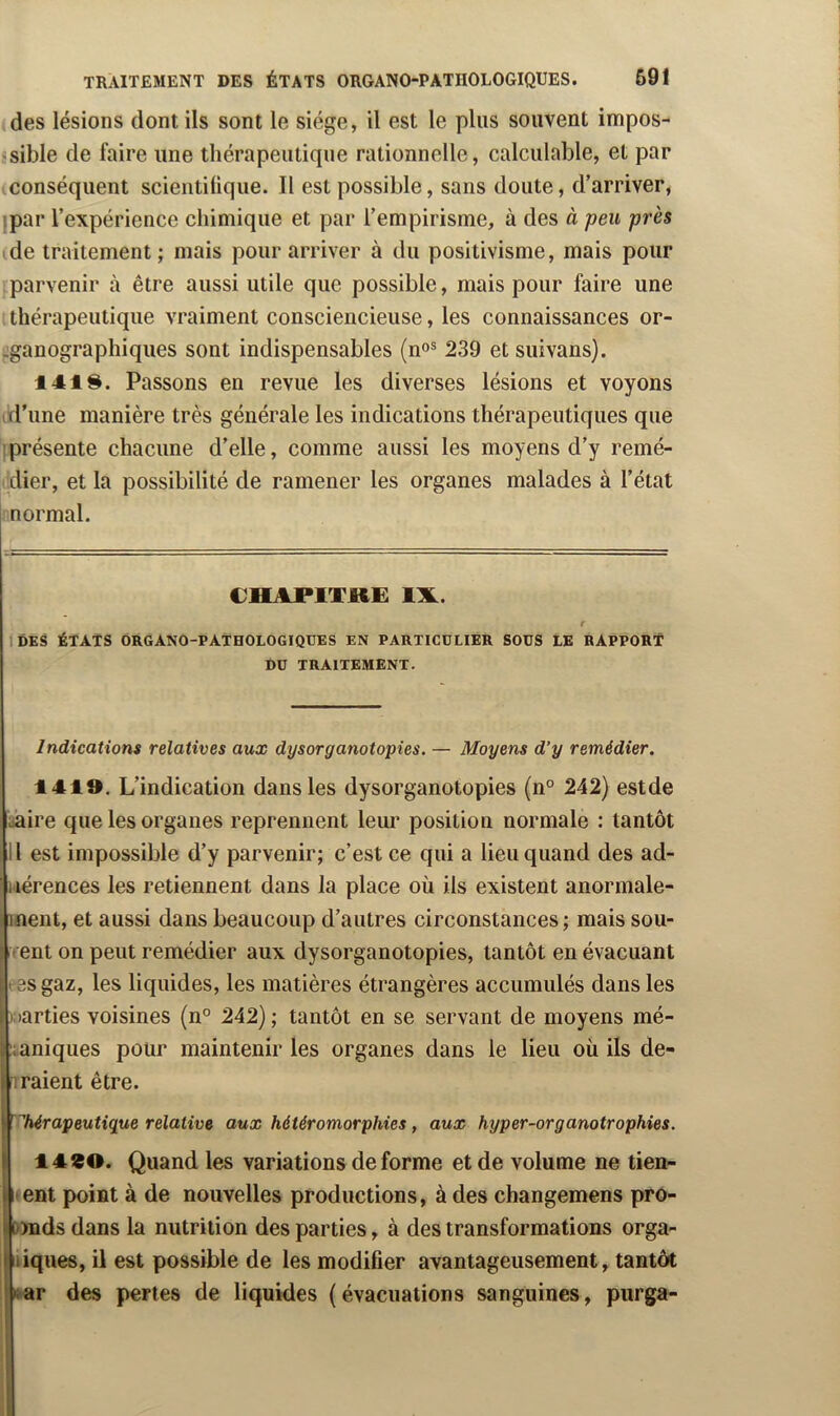 des lésions dont ils sont le siège, il est le plus souvent impos- jsible de faire une thérapeutique rationnelle, calculable, et par conséquent scientifique. Il est possible, sans doute, d’arriver, ipar l’expérience chimique et par l’empirisme, à des à peu près de traitement; mais pour arriver à du positivisme, mais pour parvenir à être aussi utile que possible, mais pour faire une thérapeutique vraiment consciencieuse, les connaissances or- üganograplîiques sont indispensables (n<>® 239 et suivans). 141$. Passons en revue les diverses lésions et voyons ^l’ime manière très générale les indications thérapeutiques que '{présente chacune d’elle, comme aussi les moyens d’y remé- dier, et la possibilité de ramener les organes malades à l’état normal. CHAPlTJti: IX. r IDES ÉTATS ÔRGANO-PATHOLOGIQUES EN PARTICULIER SOUS LE RAPPORT DU TRAITEMENT. Indications relatives aux dysorganotopies. — Moyens d’y remédier. 1419. L’indication dans les dysorganotopies (n° 242) estde iâire que les organes reprennent leur position normale : tantôt Il est impossible d’y parvenir; c’est ce qui a lieu quand des ad- iiérences les retiennent dans la place où ils existent anormale- ment, et aussi dans beaucoup d’autres circonstances; mais soii- rrent on peut remédier aux dysorganotopies, tantôt en évacuant eesgaz, les liquides, les matières étrangères accumulés dans les Kiarties voisines (n° 242) ; tantôt en se servant de moyens mé- ::aniques pour maintenir les organes dans le lieu où ils de- 1 raient être. ’ thérapeutique relative aux héiéromorphies , aux hyper-or g anotrophies. 1490. Quand les variations déformé et de volume ne tien- nent point à de nouvelles productions, à des changemens pro- [»nds dans la nutrition des parties, à des transformations orga- Îiiques, il est possible de les modifier avantageusement, tantôt rar des pertes de liquides (évacuations sanguines, purga-