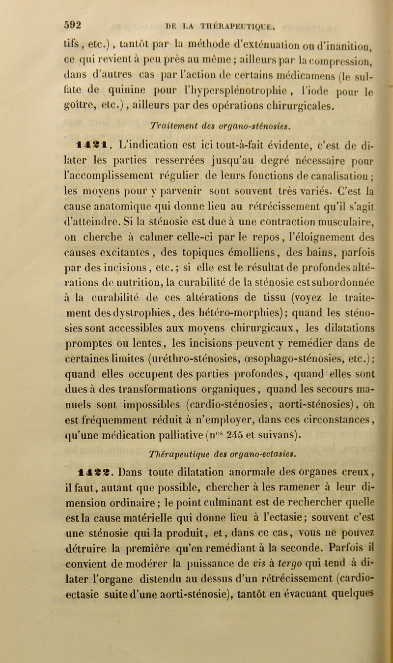 lils, etc.), tanlôL par la méthode d’exténuation ou d'inanition, ce qui revient à j^eii près au même ; ailleurs par la compression, dans d’autres cas par l’action de certains rnédicarnens (le sul- late de quinine pour l’hypersplénotropliie, l'iode pour le goitre, etc.), ailleurs par des opérations chirurgicales. Traitement des organo-sténosies. 14»!. L’indication est ici tout-à-fait évidente, c’est de di- later les parties resserrées jusqu’au degré nécessaire pour l’accomplissement régulier de leurs fonctions de canalisation ; les moyens pour y parvenir sont souvent très variés. C’est la cause anatomique qui donne lieu au rétrécissement qu’il s’agit d’atteindre. Si la sténosie est due à une contraction musculaire, on cherche à calmer celle-ci par le repos, l’éloignement des causes excitantes, des topiques émolliens, des bains, parfois par des incisions, etc. ; si elle est le résultat de profondes alté- rations de nutrition, la curabilité de la sténosie est subordonnée à la curabilité de ces altérations de tissu (voyez le traite- ment des dystrophies, des hétéro-morphies) ; quand les sténo- sies sont accessibles aux moyens chirurgicaux, les dilatations promptes ou lentes, les incisions peuvent y remédier dans de certaines limites (uréthro-sténosies, œsophago-sténosies, etc.) ; quand elles occupent des parties profondes, quand elles sont dues à des transformations organiques, quand les secours ma- nuels sont impossibles (cardio-sténosies, aorti-sténosies), on est fréquemment réduit à n’employer, dans ces circonstances, qu’une médication palliative (n°® 245 et suivans). Thérapeutique des organo-ectasies. 14!S13. Dans toute dilatation anormale des organes creux, il faut, autant que possible, chercher à les ramener à leur di- mension ordinaire ; le point culminant est de rechercher quelle est la cause matérielle qui donne lieu à l’ectasie; souvent c’est une sténosie qui la produit, et, dans ce cas, vous ne pouvez détruire la première qu’en remédiant à la seconde. Parfois il convient de modérer la puissance de vis à iergo qui tend à di- later l’organe distendu au dessus d’un rétrécissement (cardio- ectasie suite d’une aorti-slénosie), tantôt en évacuant quelques