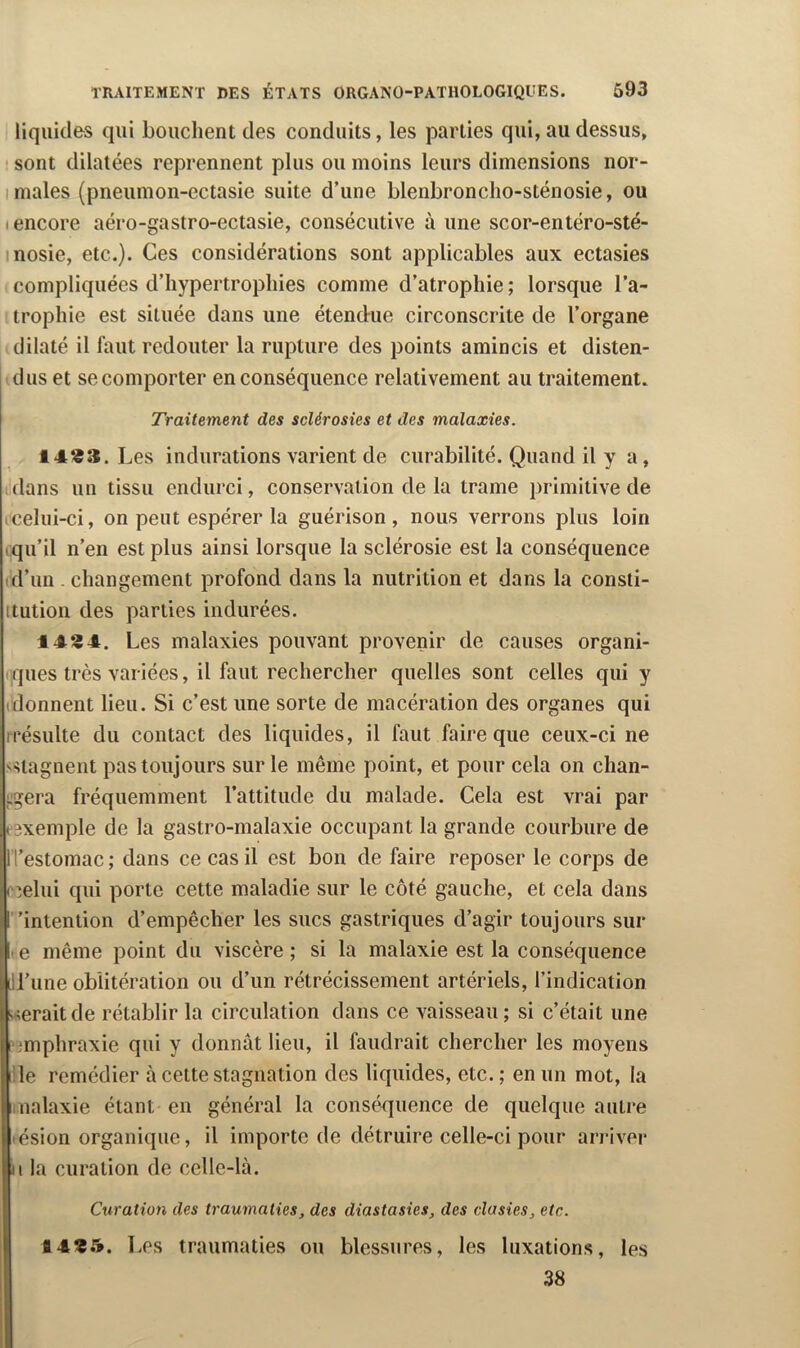 liquides qui bouchent des conduits, les parties qui, au dessus, ' sont dilatées reprennent plus ou moins leurs dimensions nor- I males (pneumon-ectasie suite d’une blenbronclio-sténosie, ou I encore aéro-gastro-ectasie, consécutive à une scor-entéro-sté- inosie, etc.). Ces considérations sont applicables aux ectasies compliquées d’hypertrophies comme d’atrophie ; lorsque l’a- trophie est située dans une étend-ue circonscrite de l’organe dilaté il faut redouter la rupture des points amincis et disten- dus et se comporter en conséquence relativement au traitement. Traitement des sclérosies et des malaxies. 14*^3. Les indurations varient de curabilité. Quand il y a, (dans un tissu endurci, conservation de la trame primitive de icelui-ci, on peut espérer la guérison , nous verrons plus loin iqu’il n’en est plus ainsi lorsque la sclérosie est la conséquence (d’un - changement profond dans la nutrition et dans la consti- ttution des parties indurées. 1434. Les malaxies pouvant provenir de causes organi- ( ques très variées, il faut rechercher quelles sont celles qui y (donnent lieu. Si c’est une sorte de macération des organes qui rrésulte du contact des liquides, il faut faire que ceux-ci ne 'Stagnent pas toujours sur le même point, et pour cela on chan- sjgera fréquemment l’attitude du malade. Cela est vrai par l'exemple de la gastro-malaxie occupant la grande courbure de ITestomac; dans ce cas il est bon de faire reposer le corps de cîelui qui porte cette maladie sur le côté gauche, et cela dans ”intention d’empêcher les sucs gastriques d’agir toujours sur lie même point du viscère; si la malaxie est la conséquence IH’iine oblitération ou d’un rétrécissement artériels, l’indication •Aéraitde rétablir la circulation dans ce vaisseau; si c’était une ■imphraxie qui y donnât lieu, il faudrait chercher les moyens i!le remédier à cette stagnation des liquides, etc.; en un mot, la imalaxie étant en général la conséquence de quelque autre lésion organique, il importe de détruire celle-ci pour arriver U la curation de celle-là. Curation des traumaties, des diastasies, des clasies, etc. fl4319. Les traumaties ou blessures, les luxations, les