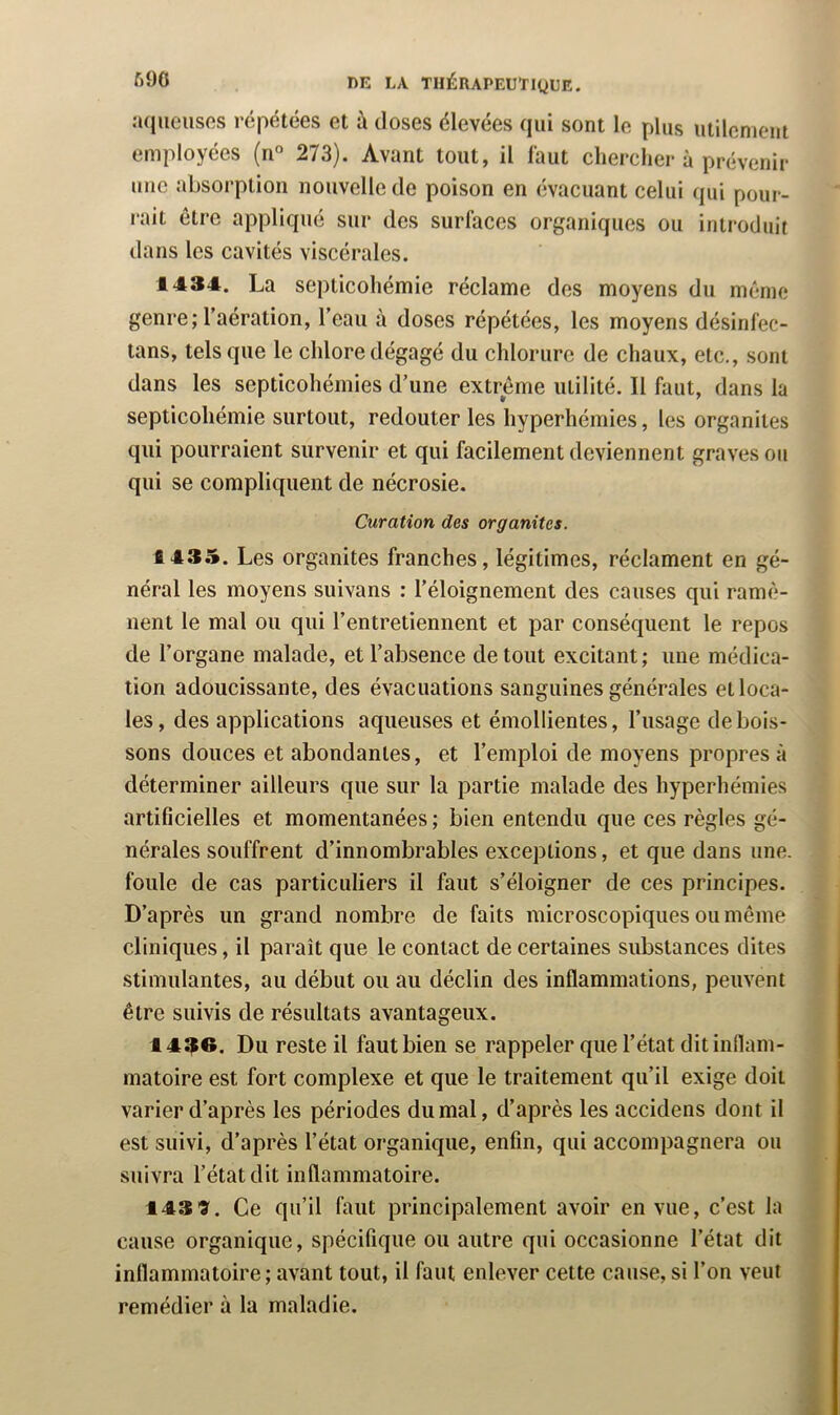 a<iiieusos répétées et à doses élevées qui sont le plus utilement employées (n° 273). Avant tout, il faut chercher à prévenir une absorption nouvelle de poison en évacuant celui qui pour- rait être appliqué sur des surfaces organiques ou introduit dans les cavités viscérales. 1434. La septicohémie réclame des moyens du même genre; l’aération, l’eau à doses répétées, les moyens désinfec- tans, tels que le chlore dégagé du chlorure de chaux, etc., sont dans les septicohémies d’une extrême utilité. Il faut, dans la septicohémie surtout, redouter les hyperhémies, les organites qui pourraient survenir et qui facilement deviennent graves ou qui se compliquent de nécrosie. Curation des organites. 1435. Les organites franches, légitimes, réclament en gé- néral les moyens suivans : l’éloignement des causes qui ramè- nent le mal ou qui l’entretiennent et par conséquent le repos de l’organe malade, et l’absence de tout excitant; une médica- tion adoucissante, des évacuations sanguines générales et loca- les, des applications aqueuses et émollientes, l’usage de bois- sons douces et abondantes, et l’emploi de moyens propres à déterminer ailleurs que sur la partie malade des hyperhémies artificielles et momentanées ; bien entendu que ces règles gé- nérales souffrent d’innombrables exceptions, et que dans une. foule de cas particuliers il faut s’éloigner de ces principes. D’après un grand nombre de faits microscopiques ou même cliniques, il paraît que le contact de certaines substances dites stimulantes, au début ou au déclin des inflammations, peuvent être suivis de résultats avantageux. I4$e. Du reste il faut bien se rappeler que l’état dit inflam- matoire est fort complexe et que le traitement qu’il exige doit varier d’après les périodes du mal, d’après les accidens dont il est suivi, d’après l’état organique, enfin, qui accompagnera ou suivra l’état dit inflammatoire. 143 9. Ce qu’il faut principalement avoir en vue, c’est la cause organique, spécifique ou autre qui occasionne l’état dit inflammatoire; avant tout, il faut enlever cette cause, si l’on veut remédier à la maladie.