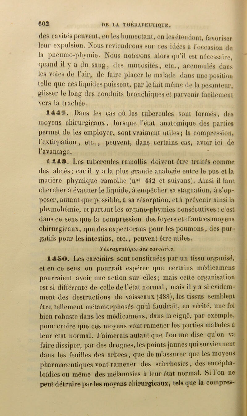 (les cavités peuveiJl, en les luiuicctanl, en leséiendnnt, favoriser leur expulsion. Nous reviendrons sur cos idées à roccasion de la pncuino-pliyinic. Nous noterons alois (pi’il est nécessaire, fiuaiul il y a du sang, des mucosités, etc., accumulés dans les voies de l’air, de faire ])lacer le malade dans une position telle que ces liquides puissent, par le fait môme de la pesanteur, glisser le long des conduits bronchiques et parvenir facilement vers la trachée. 1445^. Dans les cas où les tubercules sont formés, des moyens chirurgicaux, lorsque l’état anatomique des parties permet de les employer, sont vraiment utiles ; la compression, l’extirpation , etc,, peuvent, dans certains cas, avoir ici de l’avantage. 144». Les tubercules ramollis doivent être traités comme des abcès ; car il y a la plus grande analogie entre le pus et la matière phymique ramollie (n^® 442 et suivans). Ainsi il faut chercher à évacuer le liquide, à empêcher sa stagnation, à s’op- poser, autant que possible, à sa résorption, et à prévenir ainsi la phymohémie, et partant les organo-phymies consécutives: c’est dans ce sens que la compression des foyers et d’autres moyens chirurgicaux, que des expectorans pour les poumons, des pur- gatifs pour les intestins, etc., peuvent être utiles. Thérapeutique des carcinies. 1454». Les carcinies sont constituées par un tissu organisé, et en ce sens on pourrait espérer que certains médicaniens pourraient avoir une action sur elles ; mais cette organisation est si différente de celle de l’état normal, mais il y a si évidem- ment des destructions de vaisseaux (488), les tissus semblent être tellement métamorphosés qu’il faudrait, en vérité, une foi bien robuste dans les médicamens, dans la cigi\ë, par exemple, pour croire que ces moyens vont ramener les parties malades à leur état normal. J’aimerais autant que l’on me dise qu’on va faire dissiper, par des drogues, les points jaunes qui surviennent dans les feuilles des arbres, que de m’assurer que les moyens pharmaceutiques vont ramener des scirrhosies, des encépha- loïdies ou même des mélanosies à leur état normal. Si 1 on ne peut détruire par les moyens chirurgicaux, tels que la coinpres-