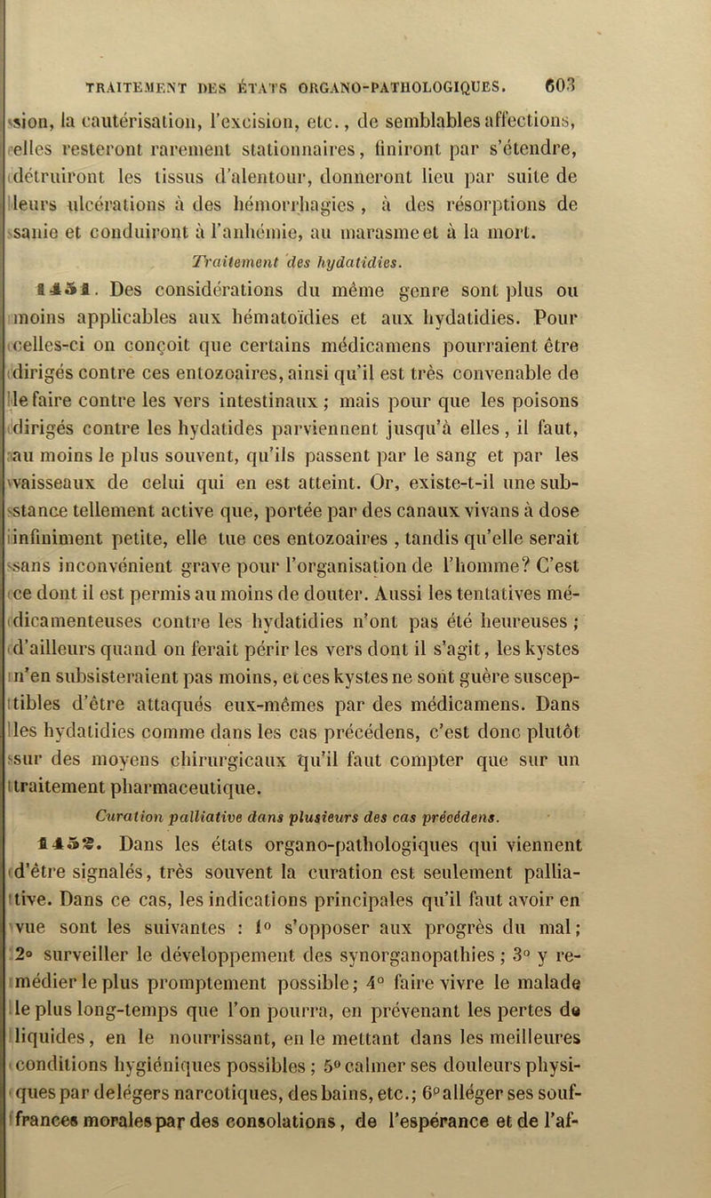 F 'sion, la cautérisaliou, l’excision, etc., de semblables affections, elles resteront rarement stationnaires, finiront par s’étendre, détruiront les tissus d’alentour, donneront lieu par suite de Heurs ulcérations à des hémorrhagies , à des résorptions de sanie et conduiront à l’anhémie, au marasme et à la mort. Traitement des hydatidies. 1451. Des considérations du même genre sont plus ou moins applicables aux hématoïdies et aux hydatidies. Pour icelles-ci on conçoit que certains médicamens pourraient être (dirigés contre ces entozoaires, ainsi qu’il est très convenable de Ile faire contre les vers intestinaux ; mais pour que les poisons (dirigés contre les hydatides parviennent jusqu’à elles, il faut, ;au moins le plus souvent, qu’ils passent par le sang et par les 'Vaisseaux de celui qui en est atteint. Or, existe-t-il une sub- sstance tellement active que, portée par des canaux vivans à dose iinfiniment petite, elle tue ces entozoaires , tandis qu’elle serait >sans inconvénient grave pour l’organisation de l’homme? C’est ice dont il est permis au moins de douter. Aussi les tentatives mé- (dicamenteuses contre les hydatidies n’ont pas été heureuses ; d’ailleurs quand on ferait périr les vers dont il s’agit, les kystes in’en subsisteraient pas moins, et ces kystes ne sont guère suscep- ttibles d’être attaqués eux-mêmes par des médicamens. Dans lies hydatidies comme dans les cas précédens, c’est donc plutôt ssur des moyens chirurgicaux qu’il faut compter que sur un I traitement pharmaceutique. Curation palliative dans plusieurs des cas précédens. 145S. Dans les états organo-pathologiques qui viennent (d’être signalés, très souvent la curation est seulement pallia- itive. Dans ce cas, les indications principales qu’il faut avoir en vue sont les suivantes : s’opposer aux progrès du mal; 2» surveiller le développement des synorganopathies ; 3° y re- médier le plus promptement possible; 4° faire vivre le malade le plus long-temps que l’on pourra, en prévenant les pertes de ! liquides, en le nourrissant, en le mettant dans les meilleures ' conditions hygiéniques possibles ; 5» calmer ses douleurs physi- ■ qiiespar delégers narcotiques, des bains, etc.; e^alléger ses souf- 'fpances morales par des consolations, de l’espérance et de l’af-