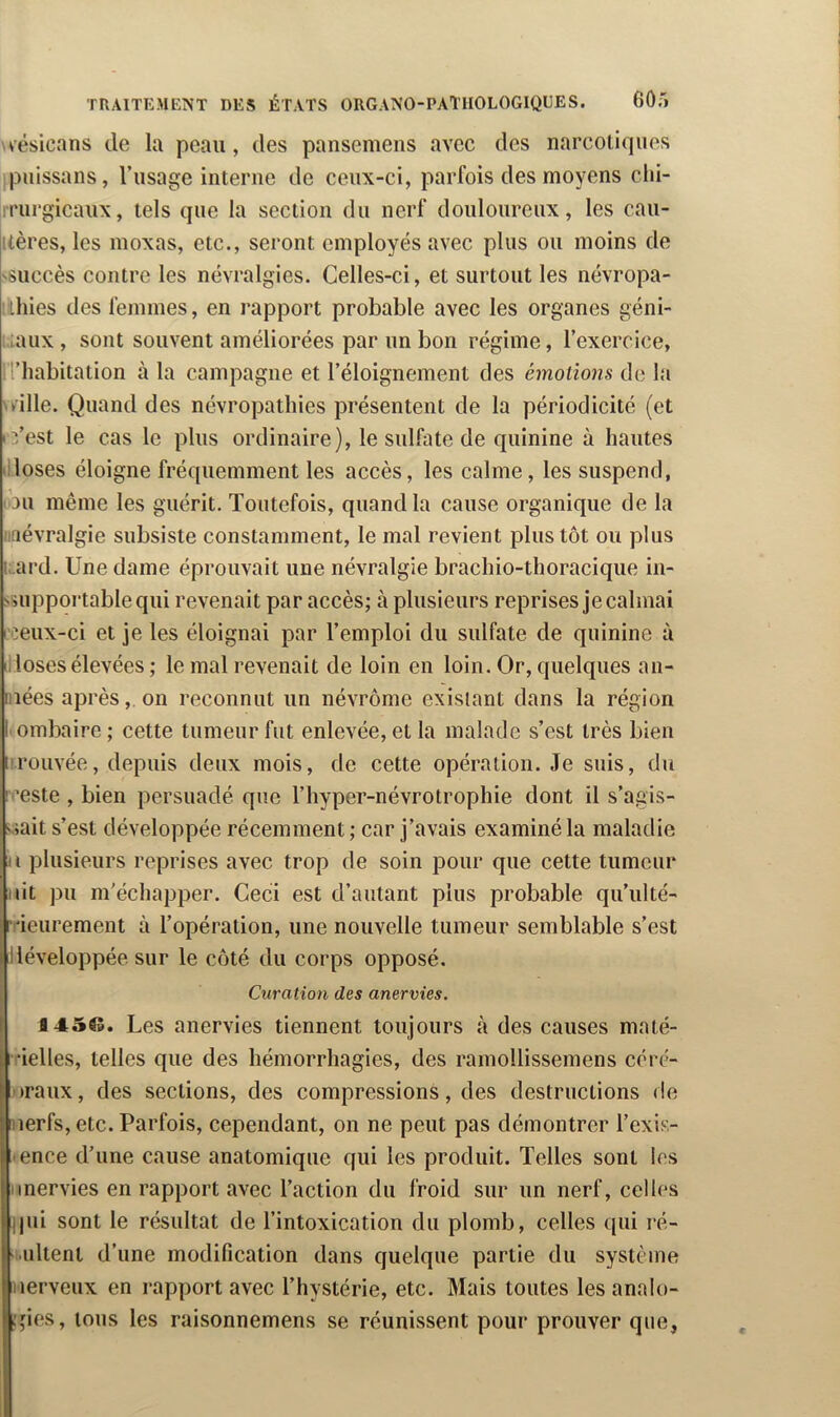 v'ésicans de la peau, des pansemens avec des narcotiques ipuissans, l’usage interne de ceux-ci, parfois des moyens clii- Irrurgicaux, tels que la section du nerf douloureux, les caii- itères, les moxas, etc., seront employés avec plus ou moins de ssuccès contre les névralgies. Celles-ci, et surtout les névropa- thies des femmes, en rapport probable avec les organes géni- ::taux , sont souvent améliorées par un bon régime, l’exercice, d’habitation à la campagne et l’éloignement des émotions de la .ville. Quand des névropathies présentent de la périodicité (et . ■“/est le cas le plus ordinaire), le sulfate de quinine à hautes illoses éloigne fréquemment les accès, les calme, les suspend, (bu même les guérit. Toutefois, quand la cause organique de la nnévralgie subsiste constamment, le mal revient plus tôt ou plus Lard. Une dame éprouvait une névralgie brachio-thoracique in- suipportablequi revenait par accès; à plusieurs reprises je calmai L'ceux-ci et je les éloignai par l’emploi du sulfate de quinine à illoses élevées ; le mal revenait de loin en loin. Or, quelques an- iiîées après, on reconnut un névrôme existant dans la région I ombaire ; cette tumeur fut enlevée, et la malade s’est très bien ii.rouvée, depuis deux mois, de cette opération. Je suis, du l ’este , bien persuadé que l’hyper-névrotrophie dont il s’agis- viait s’est développée récemment ; car j’avais examiné la maladie U plusieurs reprises avec trop de soin pour que cette tumeur iiit pu m'échapper. Ceci est d’autant plus probable qu’ulté- l 'ieiirement à l’opération, une nouvelle tumeur semblable s’est illéveloppée sur le côté du corps opposé. Curation des anervies. \ I 145$». Les anervies tiennent toujours à des causes maté- Ibelles, telles que des hémorrhagies, des ramollissemens céré- oraux, des sections, des compressions, des destructions de nerfs, etc. Parfois, cependant, on ne peut pas démontrer l’exis- ence d’une cause anatomique qui les produit. Telles sont les inervies en rapport avec l’action du froid sur un nerf, celles qui sont le résultat de l’intoxication du plomb, celles ([ui ré- ■ultent d’une modification dans quelque partie du système nerveux en rapport avec l’hystérie, etc. Mais toutes les analo- ;,Mcs, tous les raisonnemens se réunissent pour prouver que,