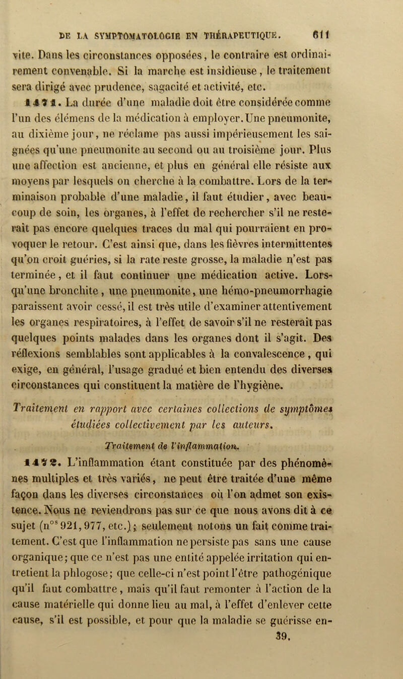 YÎte. Dans les circonstances opposées, le contraire est ordinai- rement convenable. Si la marche est insidieuse, le traitement sera dirigé avec prudence, sagacité et activité, etc. 1414. La durée d’une maladie doit être considérée comme l’un des élémens de la médication à employer. Une pneumonite, au dixième jour, ne réclame pas aussi impérieusement les sai- gnées qu’une pneumonite au second ou au troisième jour. Plus une affection est ancienne, et plus en général elle résiste aux moyens par lesquels on cherche à la combattre. Lors de la ter- minaison probable d’une maladie, il faut étudier, avec beau- coup de soin, les organes, à l’effet de rechercher s’il ne reste- rait pas encore quelques traces du mal qui pourraient en pro- voquer le retour. C’est ainsi que, dans les fièvres intermittentes qu’on croit guéries, si la rate reste grosse, la maladie n’est pas terminée, et il faut continuer une médication active. Lors- qu’une bronchite, une pneumonite, une hémo-pneumorrhagie paraissent avoir cessé, il est très utile d’examiner attentivement les organes respiratoires, à l’effet de savoir s’il ne resterait pas quelques points malades dans les organes dont il s’agit. Des réflexions semblables sont applicables à la convalescence, qui exige, en général, l’usage gradué et bien entendu des diverses circonstances qui constituent la matière de l’hygiène. Traitement en rapport avec certaines collections de symptôme* étudiées collectivement par les auteurs. Traitement de l’inflammation. 149 9. L’inflammation étant constituée par des phénomè- nes multiples et très variés, ne peut être traitée d’une même façon dans les diverses circonstances où l’on admet son exis- tence. Nous ne reviendrons pas sur ce que nous avons dit à ce sujet (n°® 921,977, etc.) î seulement notons un fait comme trai- tement. C’est que l’inflammation ne persiste pas sans une cause organique ; que ce n’est pas une entité appelée irritation qui en- tretient la phlogose; que celle-ci n’est point l’être pathogénique qu’il faut combattre, mais qu’il faut remonter à l’action de la cause matérielle qui donne lieu au mal, à l’effet d’enlever cette cause, s’il est possible, et pour que la maladie se guérisse en- 39.