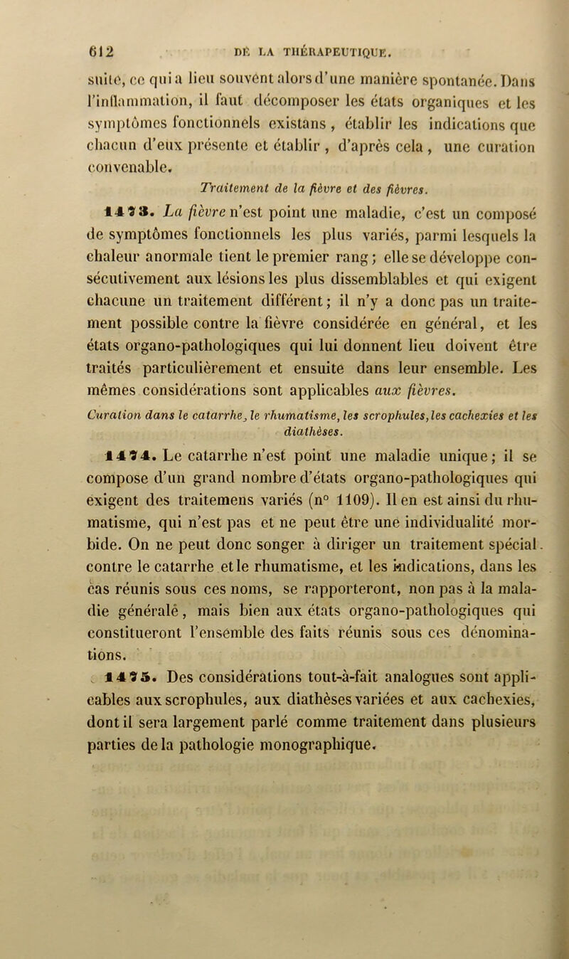 snilo, CO qui a lieu souvent alors d’une manière spontanée. Dans rinllammalion, il faut décomposer les états organiques et les symptômes fonctionnels existans , établir les indications que chacun d’eux présente et établir , d’après cela , une curation convenable. Traitement de la fièvre et des fièvres. 14 9 3. La fièvre n est point une maladie, c’est un composé de symptômes fonctionnels les plus variés, parmi lesquels la chaleur anormale tient le premier rang ; elle se développe con- sécutivement aux lésions les plus dissemblables et qui exigent chacune un traitement différent ; il n’y a donc pas un traite- ment possible contre la fièvre considérée en général, et les états organo-pathologiques qui lui donnent lieu doivent être traités particulièrement et ensuite dans leur ensemble. Les mêmes considérations sont applicables aux fièvres. Curation dans le catarrhe, le rhumatisme, les scrophules,les cachexies et les diathèses. 14 94. Le catarrhe n’est point une maladie unique; il se compose d’un grand nombre d’états organo-pathologiques qui exigent des traitemens variés (n° 1109). lien est ainsi du rhu- matisme, qui n’est pas et ne peut être une individualité mor- bide. On ne peut donc songer à diriger un traitement spécial. contre le catarrhe et le rhumatisme, et les kidications, dans les cas réunis sous ces noms, se rapporteront, non pas à la mala- die généralé, mais bien aux états organo-pathologiques qui constitueront l’ensémble des faits réunis sous ces dénomina- tions. 14 93. Des considérations tout-à-fait analogues sont appli- cables aux scrophules, aux diathèses variées et aux cachexies, dont il sera largement parlé comme traitement dans plusieurs parties de la pathologie monographique.