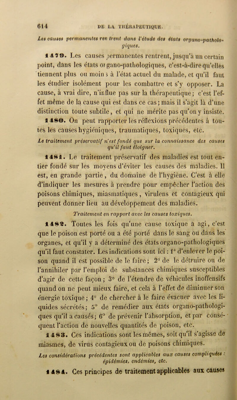 Les causes permanentes ren tient dans l’étude des états organo-patholo- giques. 1490. Les causes permanentes rentrent, jusqu’à un certain point, dans les états organo-patliologiques, c'est-à-dire qu’elles tiennent plus ou moin 5 à l’état actuel du malade, et qu’il faut les étudier isolément pour les combattre et s’y opposer. La cause, à vrai dire, n’influe pas sur la thérapeutique; c’est l’ef- fet même de la cause qui est dans ce cas ; mais il s’agit là d’une distinction toute subtile, et qui ne mérite pas qu’on y insiste. 14SO. On peut rapporter les réflexions précédentes à tou- tes les causes hygiéniques, traumatiques, toxiques, etc. Le traitement préservatif n’est fondé que sur la connaissance des causes qu’il faut éloigner. 1481. Le traitement préservatif des maladies est tout en- tier fondé sur les moyens d’éviter les causes des maladies. 11 est, en grande partie, du domaine de l’hygiène. C’est à elle d’indiquer les mesures à prendre pour empêcher l’action des poisons chimiques, miasmatiques , virulens et contagieux qui peuvent donner lieu au développement des maladies. Traitement en rapport avec les causes toxiques. 14SS. Toutes les fois qu*une cause toxique a agi, c’est que le poison est porté ou a été porté dans le sang ou dans les organes, et qu’il y a déterminé des états organo-pathologiques qu’il faut constater. Les indications sont ici : 1° d’enlever le poi- son quand il est possible de le faire ; 2® de le détruire ou de l’annihiler par l’emploi de substances chimiques susceptibles d’agir de cette façon ; 3° de l’étendre de véhicules inoffensifs quand on ne peut mieux faire, et cela à l’effet de diminuer son énergie toxique ; 4° de chercher à le faire évacuer avec les li- quides sécrétés; 5“ de remédier aux états organo-pathologi- ques qu’il a causés; 6® de prévenir l’absorption, et par consé- quent l’action de nouvelles quantités de poison, etc. 14^3* Ces indications sont les mêmes, soit qu’il s’agisse de miasmes, de virus contagieux ou de poisons chimiques. Les considérations précédentes sont applicables aux causes compliquées : épidémies, endémies, etc. 14S4. Ces principes de traitement applicables aux causes