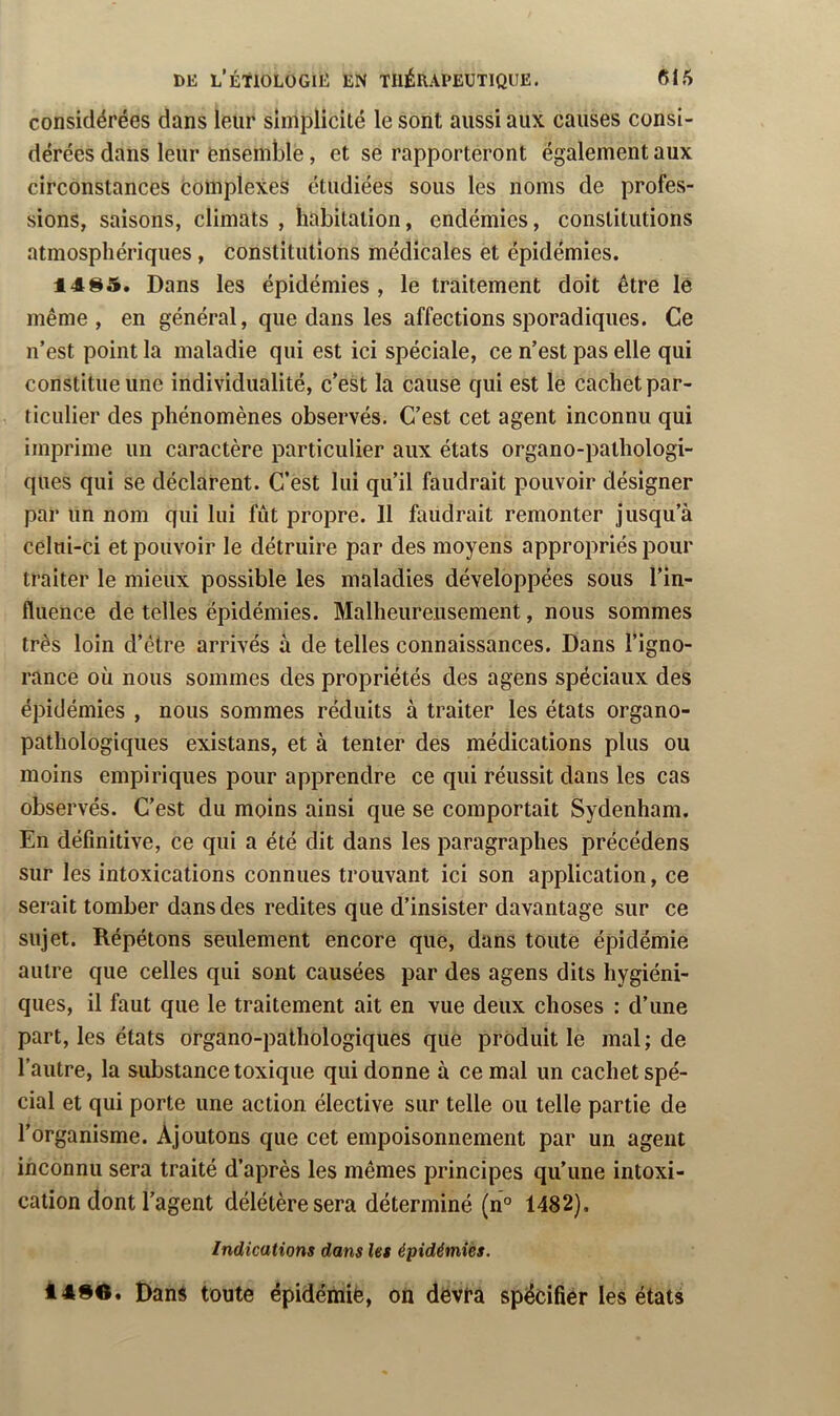 considérées dans leur simplicité le sont aussi aux causes consi- dérées dans leur ensemble, et se rapporteront également aux circonstances eomplexes étudiées sous les noms de profes- sions, saisons, climats , habitation, endémies, constitutions atmosphériques, constitutions médicales et épidémies. 14^5. Dans les épidémies , le traitement doit être lê même, en général, que dans les affections sporadiques. Ce n’est point la maladie qui est ici spéciale, ce n’est pas elle qui constitue une individualité, c’est la cause qui est le cachet par- ticulier des phénomènes observés. C’est cet agent inconnu qui imprime un caractère particulier aux états organo-pathologi- ques qui se déclarent. C’est lui qu’il faudrait pouvoir désigner par un nom qui lui fût propre. 11 faudrait remonter jusqu’à celui-ci et pouvoir le détruire par des moyens appropriés pour traiter le mieux possible les maladies développées sous l’in- fluence de telles épidémies. Malheureusement, nous sommes très loin d’être arrivés à de telles connaissances. Dans l’igno- rance où nous sommes des propriétés des agens spéciaux des épidémies , nous sommes réduits à traiter les états organo- pathologiques existans, et à tenter des médications plus ou moins empiriques pour apprendre ce qui réussit dans les cas observés. C’est du moins ainsi que se comportait Sydenham. En définitive, ce qui a été dit dans les paragraphes précédens sur les intoxications connues trouvant ici son application, ce serait tomber dans des redites que d’insister davantage sur ce sujet. Répétons seulement encore que, dans toute épidémie autre que celles qui sont causées par des agens dits hygiéni- ques, il faut que le traitement ait en vue deux choses : d’une part, les états organo-pathologiques que produit le mal; de l’autre, la substance toxique qui donne à cernai un cachet spé- cial et qui porte une action élective sur telle ou telle partie de l’organisme. Ajoutons que cet empoisonnement par un agent inconnu sera traité d’après les mêmes principes qu’une intoxi- cation dont l’agent délétère sera déterminé (n° 1482), Indications dans les épidémies. â496. Dans toute épidémiè, où dévia spëcifiér les états