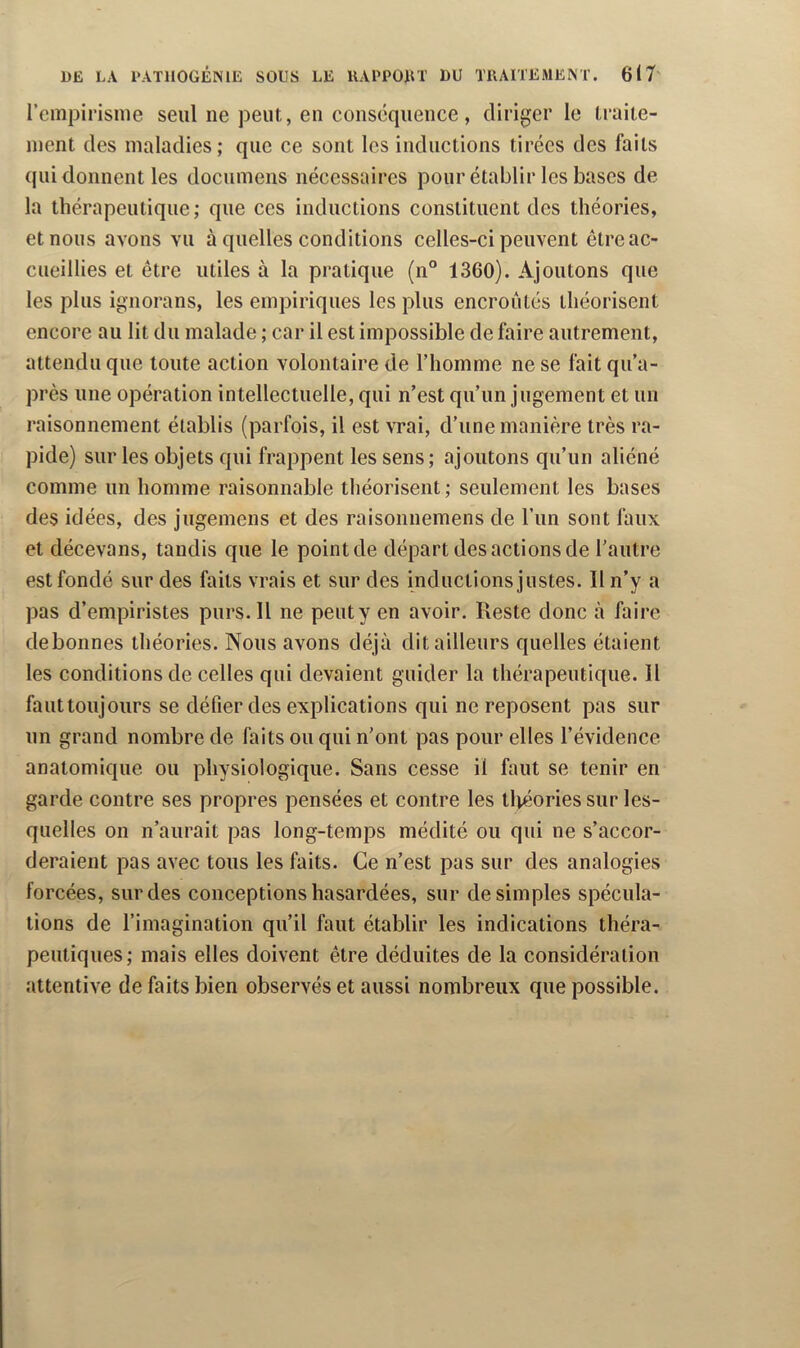 l’cmpirisnie seul ne peut, en conséquence, diriger le traite- ment des maladies; que ce sont les inductions tirées des faits qui donnent les documens nécessaires pour établir les bases de la thérapeutique; que ces inductions constituent des théories, et nous avons vu à quelles conditions celles-ci peuvent être ac- cueillies et être utiles à la pratique (n® 1360). Ajoutons que les plus ignorans, les empiriques les plus encroûtés théorisent encore au lit du malade ; car il est impossible de faire autrement, attendu que toute action volontaire de l’homme ne se fait qu’a- près une opération intellectuelle, qui n’est qu’un jugement et un raisonnement établis (parfois, il est vrai, d’une manière très ra- pide) sur les objets qui frappent les sens; ajoutons qu’un aliéné comme un homme raisonnable théorisent ; seulement les bases des idées, des jugemens et des raisonnemens de l’iin sont faux et décevans, tandis que le point de départ des actions de l’autre est fondé sur des faits vrais et sur des inductions justes. Il n’y a pas d’empiristes purs. Il ne peut y en avoir. Reste donc à faire debonnes théories. Nous avons déjà dit ailleurs quelles étaient les conditions de celles qui devaient guider la thérapeutique. Il fauttoujours se défier des explications qui ne reposent pas sur un grand nombre de faits ou qui n’ont pas pour elles l’évidence anatomique ou physiologique. Sans cesse il faut se tenir en garde contre ses propres pensées et contre les tlvéories sur les- quelles on n’aurait pas long-temps médité ou qui ne s’accor- deraient pas avec tous les faits. Ce n’est pas sur des analogies forcées, sur des conceptions hasardées, sur de simples spécula- tions de l’imagination qu’il faut établir les indications théra- peutiques; mais elles doivent être déduites de la considération attentive de faits bien observés et aussi nombreux que possible.