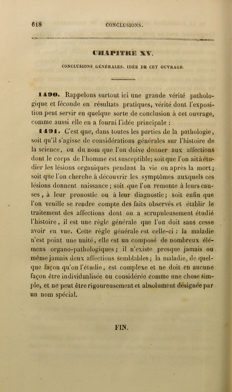 ClIAPlTKi: XV. CONCLUSIONS . GÉNÉRALES. IDÉE DE CET OUVRAGE. 1490. Rappelons surtout ici une grande vérité patholo- gique et féconde en résultats pratiques, vérité dont l’exposi- tion peut servir en quelque sorte de conclusion à cet ouvrage, comme aussi elle en a fourni l’idée principale : 1491. C’est que, dans toutes les parties de la pathologie, soit qu’il s’agisse de considérations générales sur l’histoire de la science, ou du nom que l’on doive donner aux alfections dont le corps de l’homme est susceptible; soit que l’on aità étu- dier les lésions organiques pendant la vie ou après la mort ; soit que l’on cherche à découvrir les symptômes auxquels ces lésions donnent naissance; soit que l’on remonte à leurs cau- ses , à leur pronostic ou à leur diagnostic ; soit enfin que l’on veuille se rendre compte des faits observés et établir le traitement des affections dont on a scrupuleusement étudié l’histoire, il est une règle générale que l’on doit sans cesse avoir en vue. Cette règle générale est celle-ci : la maladie n’est point une unité, elle est un composé de nombreux élé- mens organo-pathologiques ; il n’existe presque jamais ou même jamais deux affections semblables; la maladie, de quel- que façon qu’on l’étudie ^ est complexe et ne doit en aucune façon être individualisée ou considérée comme une chose sim- ple, et ne peut être rigoureusement et absolumênt désignée par un nom spécial. FIN.