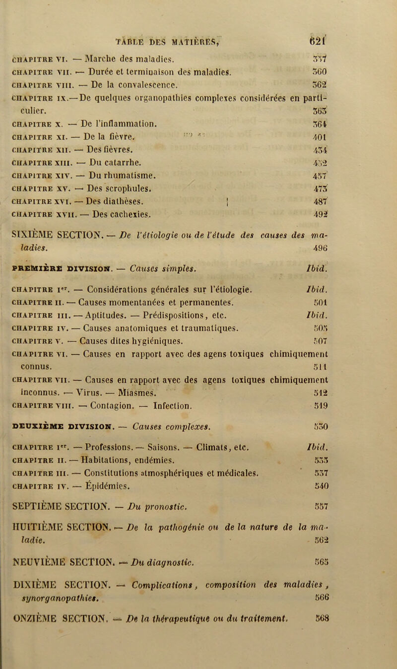 CHAPITRE VI. — Marche des maladies. 5'>7 CHAPITRE VII. — Durée et lermiuaison des maladies. 5G0 CHAPITRE VIII. — De la convalescence. .562 CHAPITRE IX.—De quelques organopathies complexes considérées en parti- culier. 365 CHAPITRE X. — De l’inflammation. 364 CHAPITRE XI. — Delà fièvre. -101 CHAPITRE XII. — Des fièvres. 434 CHAPITRE XIII. — Du catarrhe. 432 CHAPITRE XIV. — Du rhumatisme. 457 CHAPITRE XV. — Des scroplïules. 473 CHAPITRE XVI. — Des dialhèscs. | 487 CHAPITRE XVII. — Des cachexics. 492 SIXIÈME SECTION. — De l’étiologie ou de l'étude des omises des ma- ladies. 496 PREMIERS DIVISION. — Causes simples. Ibid. CHAPITRE I. — Considérations générales sur l’étiologie. Ibid. CHAPITRE II. — Causes momentanées et permanentes. .501 CHAPITRE III. — Aptitudes. —Prédispositions, etc. Ibid. CHAPITRE IV. — Causes anatomiques et traumatiques. .505 CHAPITRE V. — Causes dites hygiéniques. 507 CHAPITRE VI. — Causes en rapport avec des agens toxiques chimiquement connus. 511 CHAPITRE VII. — Causes en rapport avec des agens toxiques chimiquement inconnus. — Virus. — Miasmes. 512 CHAPITRE VIII. —Contagion. — Infection. 519 DEUXIÈME DIVISION. — Cttuses Complexes. 530 CHAPITRE i*f. — Professions. — Saisons. — Climats, etc. Ibid. CHAPITRE II. — Habitations, endémies. 5.55 CHAPITRE III. — Constitutions atmosphériques et médicales. ' 537 CHAPITRE IV. — Épidémies. 540 SEPTIÈME SECTION. — Du pronostic. 557 HUITIÈME SECTION. — De la pathogénie ou de la nature de la mn - ladie. .562 NEUVIÈME SECTION. — Du diagnostic. 565 DIXIÈME SECTION. — Complications, composition des maladies, synorganopathies. 566 ONZIÈME SECTION, — De la thérapeutique ou du traitement. 568
