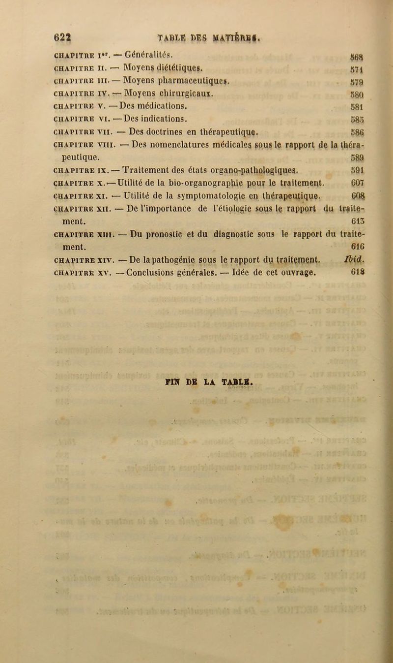 ciiAPiTnE !•'. — Généralitt's. cHAPiTiiE n. — Moyens diététiques. 571 cnAPiTRE ni. — Moyens pharmaceutiques. S79 coAPiTRE IV. — Moyens chirurgicaux. 580 CHAPITRE V. — Des médications. 581 CHAPITRE VI.—Des indications. 58.5 CHAPITRE VII. — Des doctrines en thérapeutique. 586 CHAPITRE VIII. — Des nomenclatures médicales sous le rapport de la théra- peutique. 589 CHAPITRE IX. — Traitement des états organo-pathologiques. 591 CHAPITRE X.—Utilité de la bio-organographie pour le traitement. 607 CHAPITRE XI. — Utilité de la symptomatologie en thérapeutique. 608 CHAPITRE XII. — De l’importance de l’étiologie sous le rapport du traite- ment. 613 CHAPITRE XIII. — Du pronostic et du diagnostic sous le rapport du traite- ment. 616 CHAPITRE XIV. —De la pathogénie sous le rapport du traitement. Ikid. CHAPITRE XV. —Conclusions générales. — Idée de cet ouvrage. 618 PIN DB LA TàBLB.