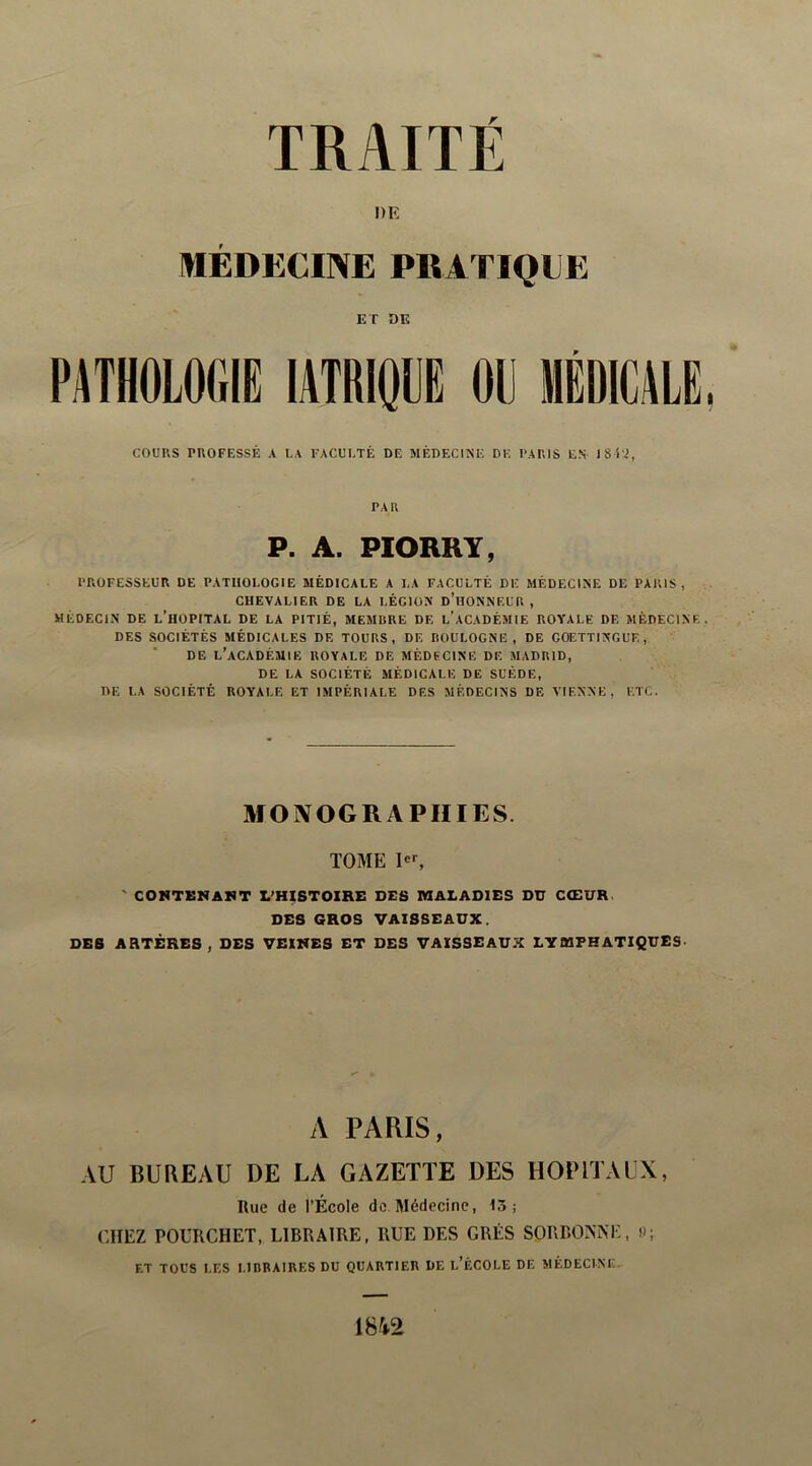 TRAITÉ DE MÉDECINE PKATIQLE ET DE PATHOLOGIE lATRlQLE OU COURS rnOFESSÊ a la faculté de médecine de I'ARIS en IS'C^, PAR P. A. PIORRY, PROFESSEUR DE PATHOLOGIE MÉDICALE A LA FACULTÉ DE MÉDECINE DE PARIS, CHEVALIER DE LA LÉGION d’hONNEUR , MÉDECIN DE l’hOPITAL DE LA PITIÉ, MEMBRE DE l’aCADÉMIE ROYALE DE MÉDECINE DES SOCIÉTÉS MÉDICALES DE TOURS, DE BOULOGNE, DE GOETTINGL'E , DE l’académie royale DE MÉDECINE DE MADRID, DE LA SOCIÉTÉ MÉDICALE DE SUÈDE, DE LA SOCIÉTÉ ROYALE ET IMPÉRIALE DES MÉDECINS DE VIENNE, ETC. MONOGRAPHIES. TOME ' CONTENAIT L’HISTOIRE DES MALADIES DU CŒUR. DES GROS VAISSEAUX. DES ARTÈRES , DES VEINES ET DES VAISSEAUX LYMPHATIQUES A PARIS, AU BUREAU DE LA GAZETTE DES HOPITALX, Rue de l’École de Médecine, 13; CHEZ POURCHET, LIBRAIRE, RUE DES GRÉS SORBONNE, U; F.T TOUS LF.S LIBRAIRES DU QUARTIER DE l’ÉCOLE DE MÉDECINE. 1842