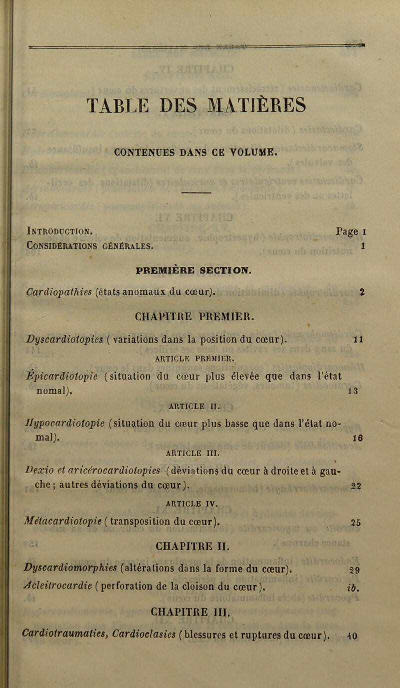 TABLE DES MATIÈRES CONTENUES DANS CE VOLUME. r • i - , Introduction. Page i -mm Considérations générales. ' l PREMIÈRE SECTION. Cardiopathies (états anomaux du cœur). î CHAPITRE PREMIER. Dyscardioiopies ( variations dans la position du cœur). 11 ARTICLE PREMIER. r Epicardiotopie (situation du cœur plus élevée que dans l’état nomal). 13 ARTICLE II. Hypocardiotopie (situation du cœur plus basse que dans l’état no- mal). 16 ARTICLE III. Dexio et aricérocardiotopies (déviations du cœur à droite et à gau- che ; autres déviations du cœur). , 22 ARTICLE IV. ( transposition du cœur). 26 CHAPITRE II. Dyscardiomorphies (altérations dans la forme du cœur). 29 Jcîeitrocardie ( perforation de la cloison du cœur). ib. CHAPITRE III, Cardiotraumaties, Cardioclasies (blessures et ruptures du cœur). 40