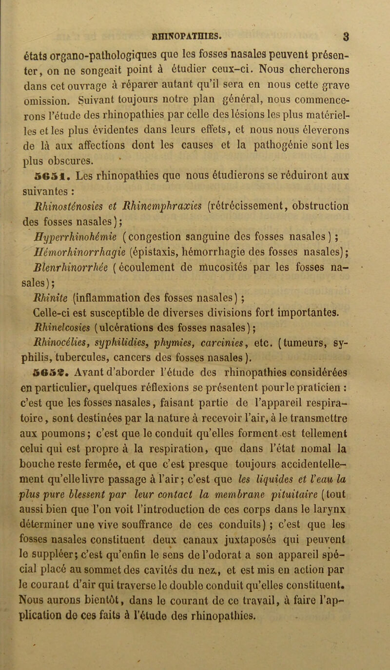 états organo-pathologiques que les fosses nasales peuvent présen- ter, on ne songeait point à étudier ceux-ci. Nous chercherons dans cet ouvrage à réparer autant qu’il sera en nous cette grave omission. Suivant toujours notre plan général, nous commence- rons l’étude des rhinopathies par celle des lésions les plus matériel- les et les plus évidentes dans leurs effets, et nous nous élèverons de là aux affections dont les causes et la pathogénie sont les plus obscures. 5651, Les rhinopathies que nous étudierons se réduiront aux suivantes : Rhinosténosies et Rhinemphraxies (rétrécissement, obstruction des fosses nasales ) ; ffyperrhinohémie ( congestion sanguine des fosses nasales ) ; Hémorhinorrhagie (épistaxis, hémorrhagie des fosses nasales) ; Rlenrhinorrhée (écoulement de mucosités par les fosses na- sales); Rhinite (inflammation des fosses nasales) ; Celle-ci est susceptible de diverses divisions fort importantes. Rhinelcosies (ulcérations des fosses nasales) ; Rhinocélies, syphilidies, phymies, carcinieSy etc. (tumeurs, sy- philis, tubercules, cancers des fosses nasales ). 5659, Avant d’aborder l’étude des rhinopathies considérées en particulier, quelques réflexions se présentent pour le praticien : c’est que les fosses nasales, faisant partie de l’appareil respira- toire , sont destinées par la nature à recevoir l’air, à le transmettre aux poumons; c’est que le conduit qu’elles forment .est tellement celui qui est propre à la respiration, que dans l’état nomal la bouche reste fermée, et que c’est presque toujours accidentelle- ment qu’elle livre passage à l’air; c’est que les liquides et Veau la plus pure blessent par leur contact la membrane pituitaire [iont aussi bien que l’on voit l’introduction de ces corps dans le larynx déterminer une vive souffrance de ces conduits); c’est que les fosses nasales constituent deux canaux juxtaposés qui peuvent le suppléer; c’est qu’enfin le sens de l’odorat a son appareil spé- cial placé au sommet des cavités du nez., et est mis en action par le courant d’air qui traverse le double conduit qu’elles constituent. Nous aurons bientôt, dans le courant de ce travail, à faire l’ap- plication de ces faits à l’étude des rhinopathies.