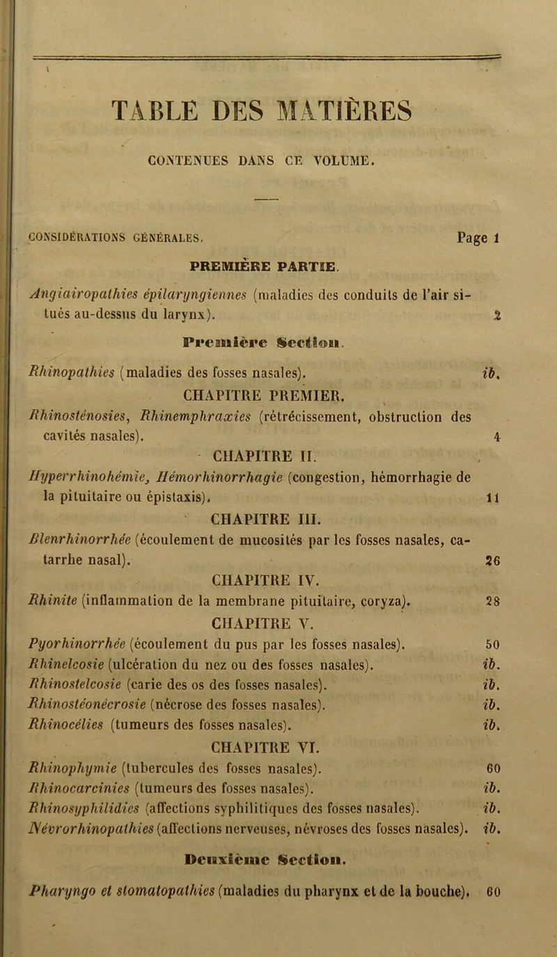 TABLE DES MATIÈRES CONTENUES DANS CE VOLUME. CONSIDÉRATIONS GÉNÉRALES, Page 1 PREMIERE PARTIE. Angiairo'palhies épilaryngiennes (maladies des conduits de l’air si- tués au-dessus du larynx). 2 Pi'eanière Scctiosi. (maladies des fosses nasales). ib, CHAPITRE PREMIER. Rhinosiénosies, Rhinemphraccies (rétrécissement, obstruction des cavités nasales). 4 CHAPITRE II. Jlyperrhinohémie, Bémorhinorrhagie (congestion, hémorrhagie de la pituitaire ou épistaxis). 11 CHAPITRE III. Rlenrhinorrhée (écoulement de mucosités par les fosses nasales, ca- tarrhe nasal). 26 CHAPITRE IV. Rhinite (inflammation de la membrane pituitaire, coryza). 28 CHAPITRE V. Pyorhinorrhée (écoulement du pus par les fosses nasales). 50 Rhinelcosie (ulcération du nez ou des fosses nasales). ib. Rhinostelcosie (carie des os des fosses nasales). ib. Rhinosie'onécrosie (nécrose des fosses nasales). ib. Rhinocélies (tumeurs des fosses nasales). ib. CHAPITRE VI. Rhmophymie (tubercules des fosses nasales). 60 Rhinocarcinies (tumeurs des fosses nasales). ib. Rhinosyphilidies (affections syphilitiques des fosses nasales). ib. ]\évrorhinopathies (affections nerveuses, névroses des fosses nasales), ib. Deuxieme Siectioii. Pharyngo et stomatopaihies (maladies du pharynx et de la bouche). 60
