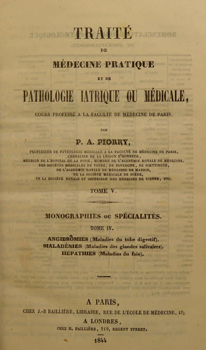 DE MEDECINE PRATIQUE ET DE PATHOLOGIE IATRIQUE OG MÉDICALE COURS PROFESSÉ A LA FACULTÉ DE MÉDECINE DE PARIS, PAR P. A. PIORHY, PROFESSEUR DE PATIIOLOCIE MÉDICALE A LA FACULTÉ DE MÉDECINE DE PARIS, CHEVALIER DE LA LÉGION D’HONNEUR, MÉDECIN DE L’HOPITAL DE LA PITIÉ, MEMBRE DE L’ACADÉMIE ROYALE DE MÉDECINE, DES SOCIÉTÉS MÉDICALES DE TOURS, DE BOULOGNE, DE GOETTINGUE, DE L’ACADÉMIE ROYALE DE MÉDECINE DE MADRID, DE LA SOCIÉTÉ MÉDICALE DE SUÈDE, DE LA SOCIÉTÉ ROYALE ET IMPÉRIALE DES MÉDECINS DE VIENNE, ETC. TOME Y. MONOGRAPHIES ou SPÉCIALITÉS. TOME IV. ANGIBROMIES (Maladies du tube digestif). SIAL ADÉNIES (Maladies des glandes salivaires). HEPATHIES (Maladies du foie). A PARIS, CHEZ J.-B BAILLIÈRE, LIBRAIRE, RUE DE L’ÉCOLE DE MÉDECINE, 17; A LONDRES, CHEZ II, BAILLIÈRE, 219, REGENT STREET.