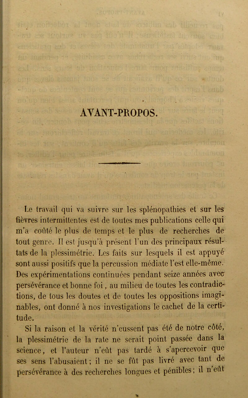AYANT-PROPOS. Le travail qui va suivre sur les splénopathies et sur les fièvres intermittentes est de toutes mes publications celle qui m’a coûté le plus de temps et le plus de recherches de tout genre. Il est jusqu’à présent l’un des principaux résul- tats de la plessimétrie. Les faits sur lesquels il est appuyé sont aussi positifs que la percussion médiate l’est elle-même. Des expérimentations continuées pendant seize années avea persévérance et bonne foi, au milieu de toutes les contradic- tions, de tous les doutes et de toutes les oppositions imagi- nables, ont donné à nos investigations le cachet de la certi- tude. Si la raison et la vérité n’eussent pas été de notre côté, la plessimétrie de la rate ne serait point passée dans la science, et l’auteur n’eùt pas tardé à s’apercevoir que ses sens l’abusaient ; il ne se fût pas livré avec tant de persévérance à des recherches longues et pénibles ; il n eût