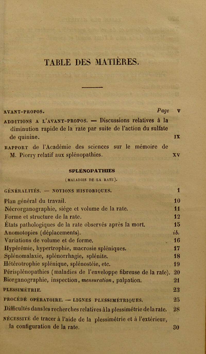 TABLE DES MATIERES. AVANT-PROPOS. - P^ V additions a l’avant-propos. — Discussions relatives à la diminution rapide de la rate par suite de l’action du sulfate de quinine. IX rapport de l’Académie des sciences sur le mémoire de M. Piorry relatif aux splénopathies. xv SPLÉNOPATHIES (maladies de la rate). GÉNÉRALITÉS. — NOTIONS HISTORIQUES. 1 Plan général du travail. 10 INécrorganographie, siège et volume de la rate. 11 Forme et structure de la rate. 12 _ w Etats pathologiques de la rate observés après la mort. 15 Anomolopies (déplacements). ib. Variations de volume et de forme. .. 16 Hypérémie, hypertrophie, macrosie spléniques. 17 Splénomalaxie, splénorrhagie, splénite. 18 Hétérotrophie splénique, splénostéie, etc. 19 Périsplénopathies (maladies de l’enveloppe fibreuse de la raie). 20 Biorganographie, inspection, mensuration, palpation. 21 PLESSIMÉTRIE. 23 PROCÉDÉ OPÉRATOIRE. — LIGNES PLESSIMÉTRIQUES. 25 Difficultés dansles recherches relatives ùla plessimétrie delà rate. 28 nécessité de tracer à l’aide de la plessimétrie et à l’extérieur, la configuration de la rate. 30