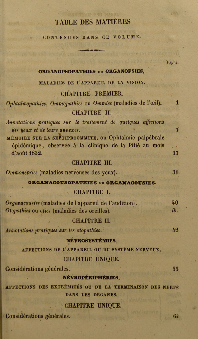 TABLE DES MATIÈRES / < CONTENUES DANS, CE VOLUME. Pages, ORGANOPSOPATHIES ou ORGANOPSIES, I MALADIES DE L’APPAREIL DE LA VISION. CHAPITRE PREMIER. Ophtalmopathies, Ommopathies ou Ommies (maladies de l’œil). 1 CHAPITRE IL Annotations pratiques sur le traitement de quelques affections des yeux et de leurs annexes. 7 MÉMOIRE SUR LA seJtiproommite, OU Ophtalmie palpébrale épidémique, observée à la clinique de la Pitié au mois , . d’août 1832. 17 CHAPITRE III. Ornmonévries (maladies nerveuses des yeux). ’ 31 ORGANACOUSOPATHIES ou ORGANACOUSIES. . CHAPITRE I. Organaepusies (maladies de l’appareil de l’audition). li-0 Otopathies ou oties (maladies des oreilles). • ib. ï CHAPITRE II. Annotations pratiques sur les otopathies. • ^2 NÉ VROSYSTÉMIES, AFFECTIONS DE L’APPAREIL OU DU SYSTÈME NERVEUX. CHAPITRE UNIQUE. Considérations générales. 55 NÉVROPÉRIPHÉRIES, AFFECTIONS DES EXTRÉMITÉS OU DE LA TERMINAISON DES NERFà DANS LES ORGANES. CHAPITRE UNIQUE. Considérations générales.