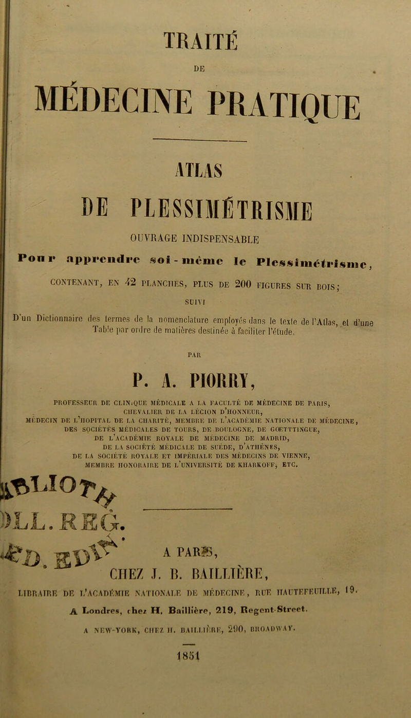 TRAITÉ DE ATLAS PLESSIMÉTRISME OUVnAGE INDISPENSABLE Ponr appi>cndi-c «ol-mvuic le Plcssiméteisinc, CONTENANT, EN 42 PLANCHES, PLUS DE 200 FIGURES SUR ROIS ; SUIVI D’un Dictionnaire des termes de la nomenclature employés dans le lexie de l’Atlas, et d’une Table par ordre de maliôres destinée à faciliter l’étude. PAR P. A. PIORRY, PROFESSEUR DE CLINiQUE MÉDICALE A LA FACULTÉ DE MÉDECINE DE PARIS, CHEVALIER DE LA LÉCION d’hONNEUR, MÉDECIN DE l’iIOPITAL DE LA CHARITÉ, MEXIURE DE l’aCADÉAIIE NATIONALE DE JIÉDECINE , DES SOCIÉTÉS MÉDICALES DE TOURS, DE llOULOGNE, DE GOETTTINGUE, DE l’académie royale DE MÉDECINE DE MADRID, DE LA SOCIÉTÉ MÉDICALE DE SUÈDE, d’aTIIÉNES, DE LA SOCIÉTÉ ROYALE ET IMPÉRIALE DES MÉDECINS DE VIENNE, MEMRRE HONORAIRE DE l’uNIVERSITÉ DE KlIARKOFF, ETC. :>ll.rs5. CHEZ J. B. RATLETÈBE, LIRRAIRF. DR L’ACADRMIE NATIONALE DE MÉDECINE, RUE IIAUTEFEUILLE, 19. A Londres, cher H, Baillière, 219, Regent-Street. A NEW-YOIIK, CHEZ II. llAII.I.lÉnF, 200, RIIOADWAY. 1851