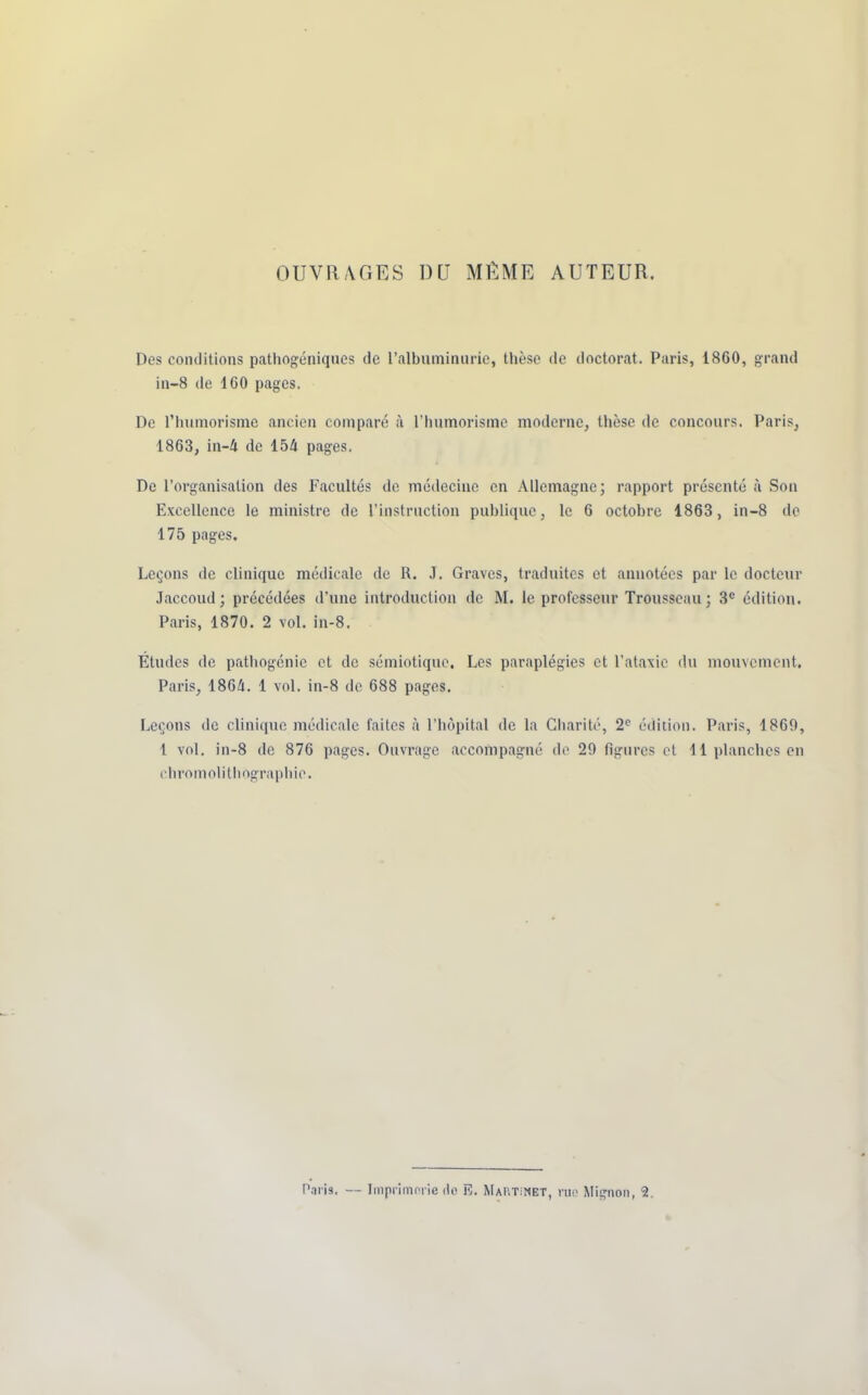 OUVRAGES DU MÊME AUTEUR. Des conditions pathogéoiques de l'albuminurie, thèse de doctorat. Paris, 1860, grand in-8 de 160 pages. De l'humorisme ancien comparé à L'humorisme moderne, thèse de concours. Paris, 1863, in-4 de 154 pages. De l'organisation des Facultés de médecine en Allemagne; rapport présenté à Son Excellence le ministre de l'instruction publique, le 6 octobre 1863, in-8 de 175 pages. Leçons de clinique médicale de R. .1. Graves, traduites et annotées par le docteur Jaccoud ; précédées d'une introduction de M. le professeur Trousseau; 3e édition. Paris, 1870. 2 vol. in-8. Études de pathogénie et de sémiotique. Les paraplégies et l'ataxic du mouvement. Paris, 1864. 1 vol. in-8 de 688 pages. Leçons de clinique médicale faites à l'hôpital de la Charité, 2e édition. Paris, 1869, 1 vol. in-8 do 876 pages. Ouvrage accompagné do 29 figures et 11 planches en chromolithographie.